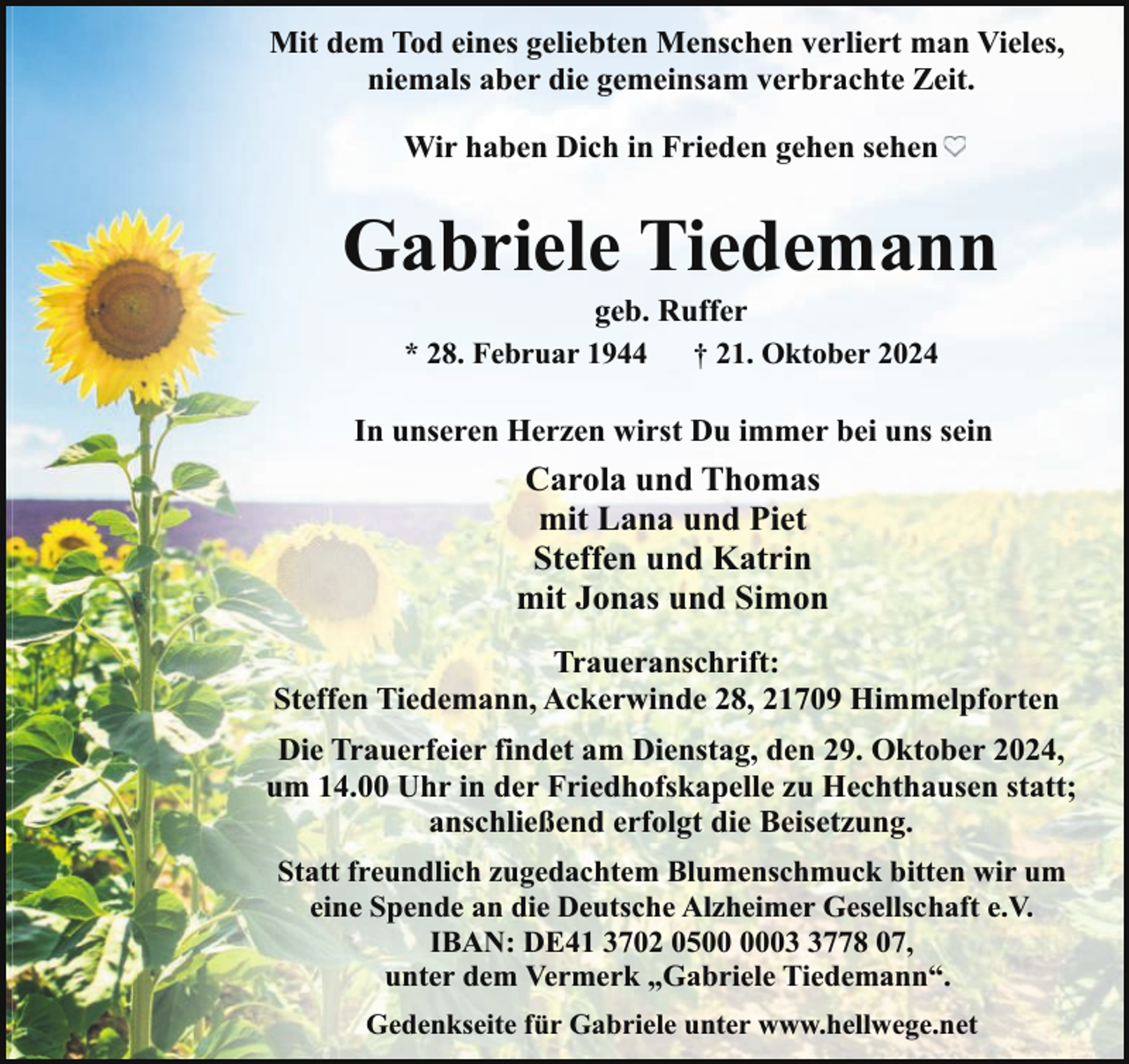 <p>Mit dem Tod eines geliebten Menschen verliert man Vieles,<br />niemals aber die gemeinsam verbrachte Zeit.<br />Wir haben Dich in Frieden gehen sehen</p><p>Gabriele Tiedemann<br />geb. Ruffer<br />* 28. Februar 1944<br />† 21. Oktober 2024</p><p>In unseren Herzen wirst Du immer bei uns sein</p><p>Carola und Thomas<br />mit Lana und Piet<br />Steffen und Katrin<br />mit Jonas und Simon<br />Traueranschrift:<br />Steffen Tiedemann, Ackerwinde 28, 21709 Himmelpforten<br />Die Trauerfeier findet am Dienstag, den 29. Oktober 2024,<br />um 14.00 Uhr in der Friedhofskapelle zu Hechthausen statt;<br />anschließend erfolgt die Beisetzung.<br />Statt freundlich zugedachtem Blumenschmuck bitten wir um<br />eine Spende an die Deutsche Alzheimer Gesellschaft e.V.<br />IBAN: DE41 3702 050778 07,<br />unter dem Vermerk „Gabriele Tiedemann“.<br />Gedenkseite für Gabriele unter www.hellwege.net</p>