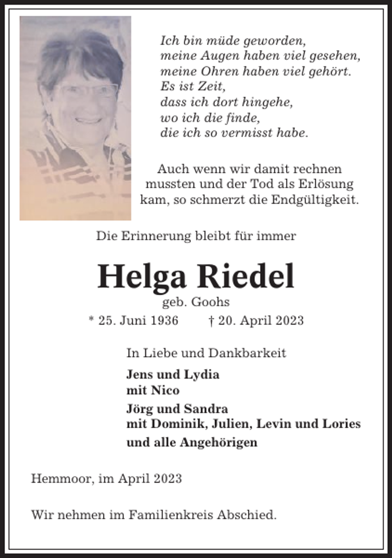 <p>Ich bin müde geworden,<br />meine Augen haben viel gesehen,<br />meine Ohren haben viel gehört.<br />Es ist Zeit,<br />dass ich dort hingehe,<br />wo ich die finde,<br />die ich so vermisst habe.<br />Auch wenn wir damit rechnen<br />mussten und der Tod als Erlösung<br />kam, so schmerzt die Endgültigkeit.<br />Die Erinnerung bleibt für immer</p><p>Helga Riedel<br />geb. Goohs<br />* 25. Juni 1936<br />† 20. April 2023<br />In Liebe und Dankbarkeit<br />Jens und Lydia<br />mit Nico<br />Jörg und Sandra<br />mit Dominik, Julien, Levin und Lories<br />und alle Angehörigen<br />Hemmoor, im April 2023<br />Wir nehmen im Familienkreis Abschied.</p>