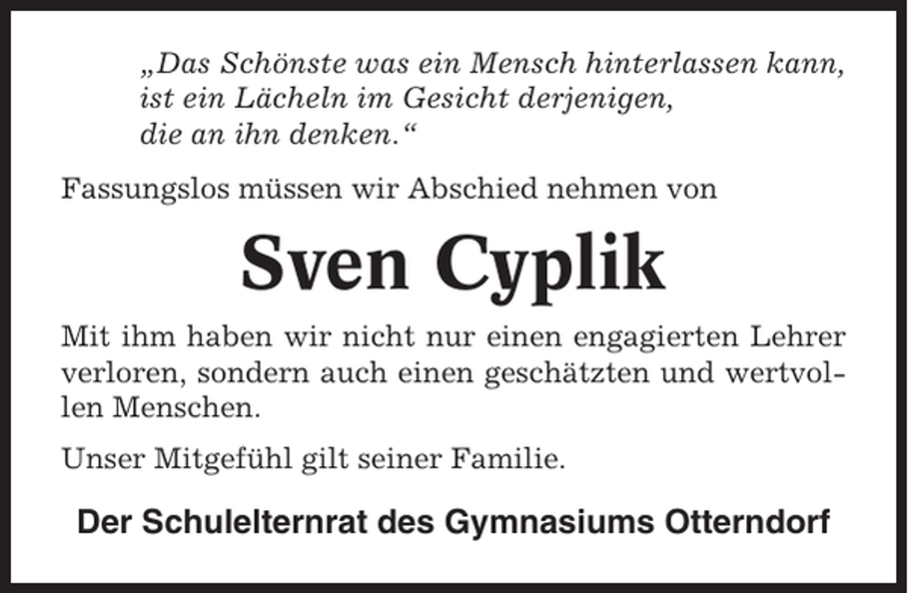 <p>„Das Schönste was ein Mensch hinterlassen kann,<br />ist ein Lächeln im Gesicht derjenigen,<br />die an ihn denken.“<br />Fassungslos müssen wir Abschied nehmen von</p><p>Sven Cyplik<br />Mit ihm haben wir nicht nur einen engagierten Lehrer<br />verloren, sondern auch einen geschätzten und wertvollen Menschen.<br />Unser Mitgefühl gilt seiner Familie.</p><p>Der Schulelternrat des Gymnasiums Otterndorf</p>