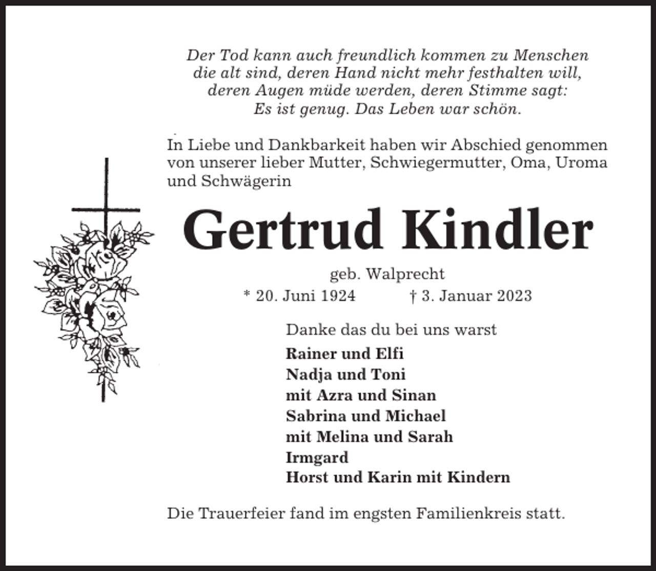 <p>Der Tod kann auch freundlich kommen zu Menschen<br />die alt sind, deren Hand nicht mehr festhalten will,<br />deren Augen müde werden, deren Stimme sagt:<br />Es ist genug. Das Leben war schön.<br />In Liebe und Dankbarkeit haben wir Abschied genommen<br />von unserer lieber Mutter, Schwiegermutter, Oma, Uroma<br />und Schwägerin</p><p>Gertrud Kindler<br />geb. Walprecht<br />* 20. Juni 1924<br />† 3. Januar 2023<br />Danke das du bei uns warst<br />Rainer und Elfi<br />Nadja und Toni<br />mit Azra und Sinan<br />Sabrina und Michael<br />mit Melina und Sarah<br />Irmgard<br />Horst und Karin mit Kindern<br />Die Trauerfeier fand im engsten Familienkreis statt.</p>