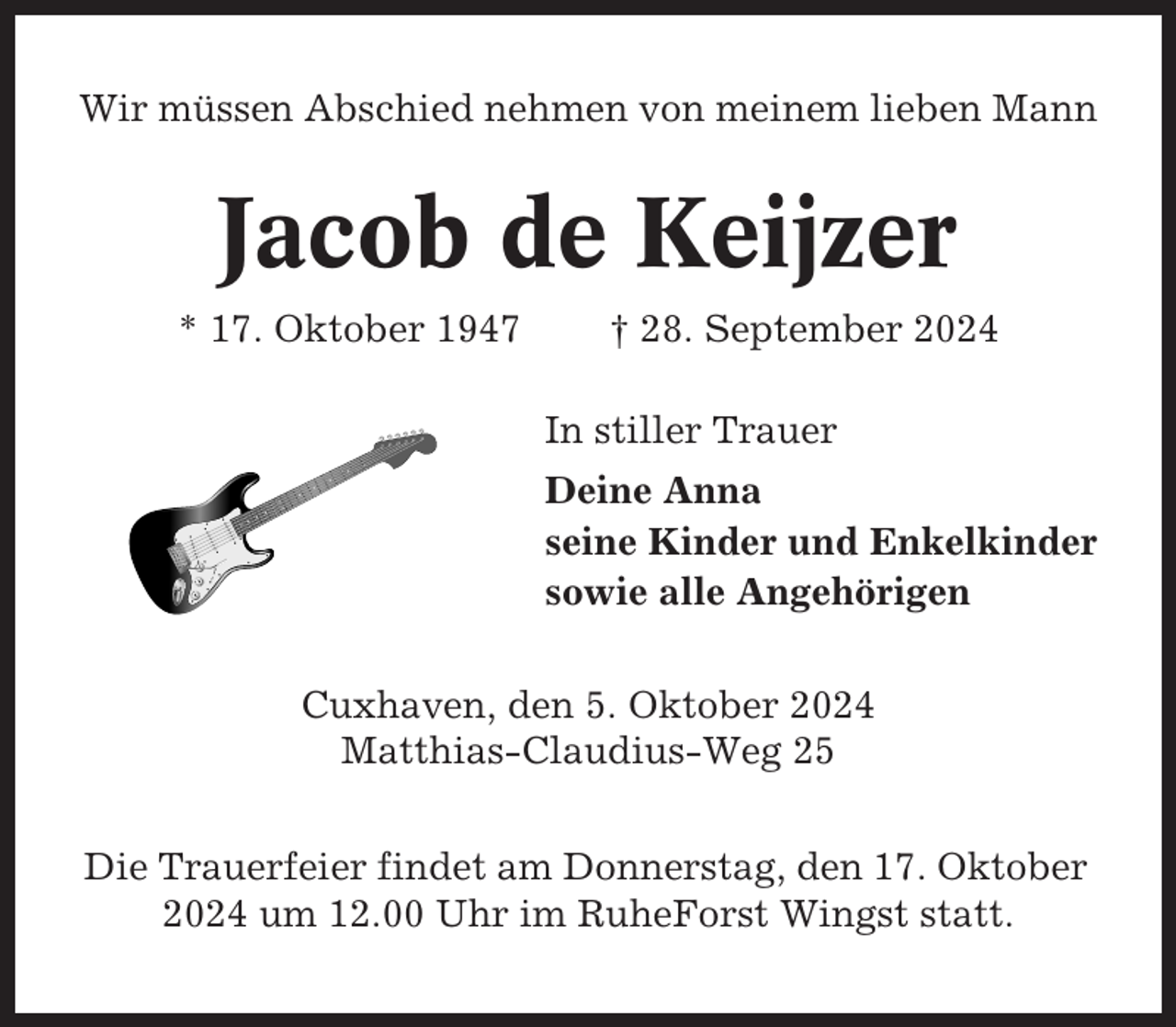 <p>Wir müssen Abschied nehmen von meinem lieben Mann</p><p>Jacob de Keijzer<br />* 17. Oktober 1947</p><p>† 28. September 2024<br />In stiller Trauer<br />Deine Anna<br />seine Kinder und Enkelkinder<br />sowie alle Angehörigen</p><p>Cuxhaven, den 5. Oktober 2024<br />Matthias-Claudius-Weg 25<br />Die Trauerfeier findet am Donnerstag, den 17. Oktober<br />2024 um 12.00 Uhr im RuheForst Wingst statt.</p>