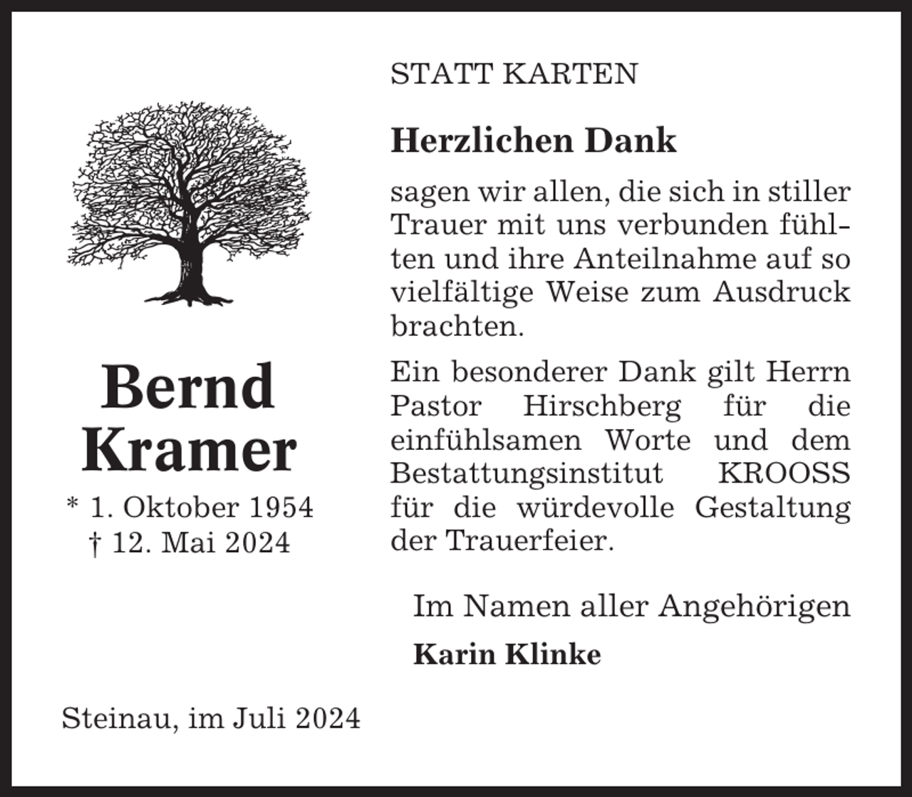 <p>STATT KARTEN</p><p>Herzlichen Dank<br />sagen wir allen, die sich in stiller<br />Trauer mit uns verbunden fühlten und ihre Anteilnahme auf so<br />vielfältige Weise zum Ausdruck<br />brachten.</p><p>Bernd<br />Kramer<br />* 1. Oktober 1954<br />† 12. Mai 2024</p><p>Ein besonderer Dank gilt Herrn<br />Pastor Hirschberg für die<br />einfühlsamen Worte und dem<br />Bestattungsinstitut<br />KROOSS<br />für die würdevolle Gestaltung<br />der Trauerfeier.</p><p>Im Namen aller Angehörigen<br />Karin Klinke<br />Steinau, im Juli 2024</p>