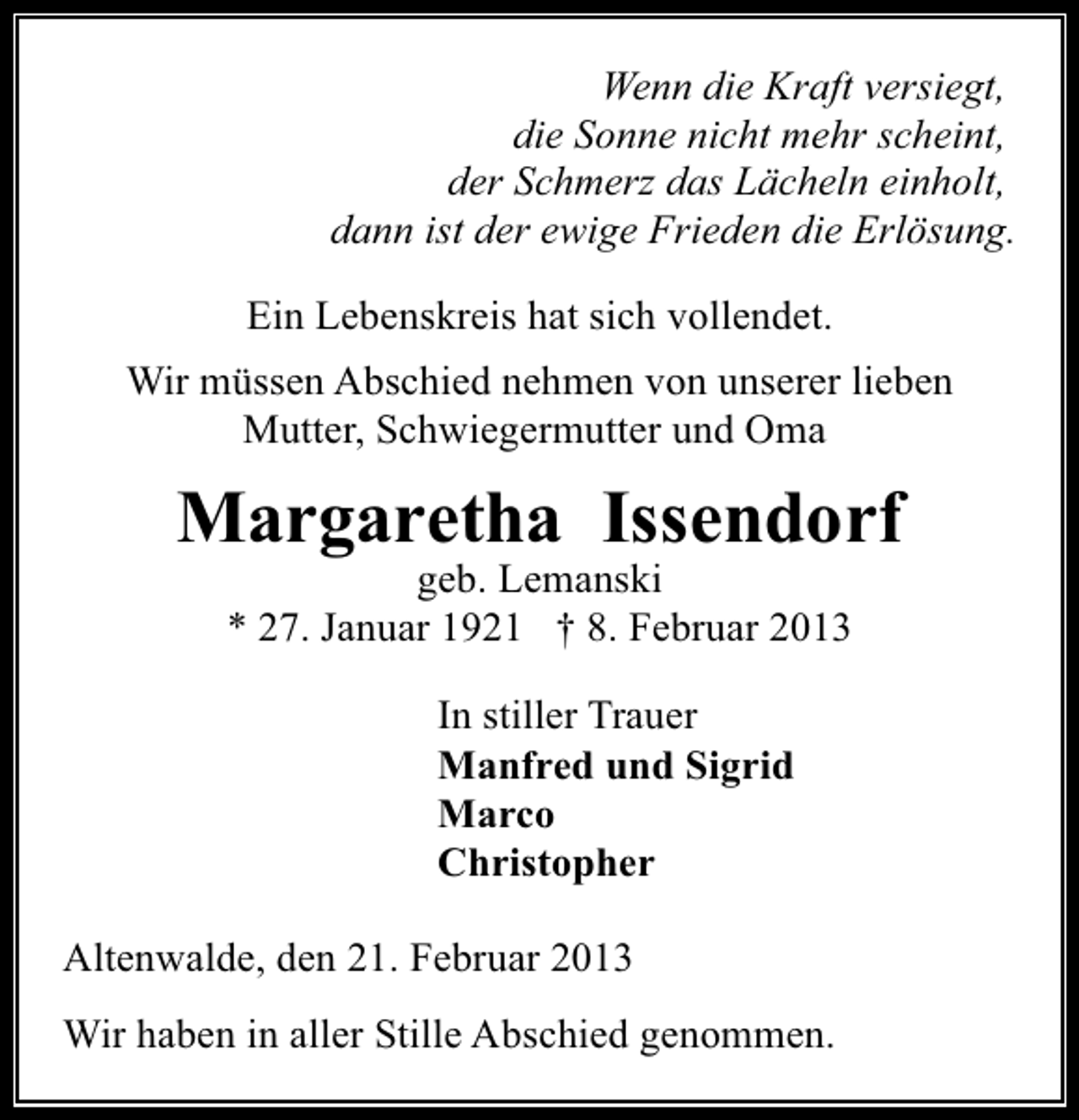 <p>Wenn die Kraft versiegt,<br />die Sonne nicht mehr scheint,<br />der Schmerz das Lächeln einholt,<br />dann ist der ewige Frieden die Erlösung.<br />Ein Lebenskreis hat sich vollendet.<br />Wir müssen Abschied nehmen von unserer lieben<br />Mutter, Schwiegermutter und Oma</p><p>Margaretha Issendorf<br />geb. Lemanski<br />* 27. Januar 1921 † 8. Februar 2013<br />In stiller Trauer<br />Manfred und Sigrid<br />Marco<br />Christopher<br />Altenwalde, den 21. Februar 2013<br />Wir haben in aller Stille Abschied genommen.</p>