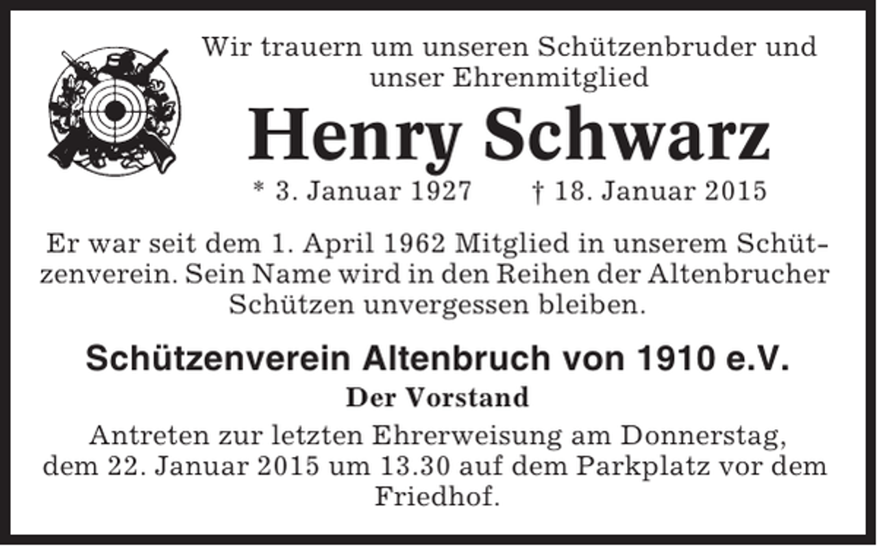<p>Wir trauern um unseren Schützenbruder und<br />unser Ehrenmitglied</p><p>Henry Schwarz<br />* 3. Januar 1927</p><p>† 18. Januar 2015</p><p>Er war seit dem 1. April 1962 Mitglied in unserem Schützenverein. Sein Name wird in den Reihen der Altenbrucher<br />Schützen unvergessen bleiben.</p><p>Schützenverein Altenbruch von 1910 e.V.<br />Der Vorstand<br />Antreten zur letzten Ehrerweisung am Donnerstag,<br />dem 22. Januar 2015 um 13.30 auf dem Parkplatz vor dem<br />Friedhof.</p>
