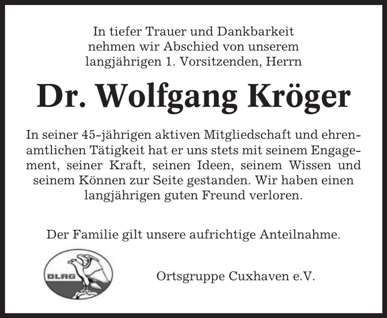 <p>In tiefer Trauer und Dankbarkeit<br />nehmen wir Abschied von unserem<br />langjährigen 1. Vorsitzenden, Herrn</p><p>Dr. Wolfgang Kröger<br />In seiner 45-jährigen aktiven Mitgliedschaft und ehrenamtlichen Tätigkeit hat er uns stets mit seinem Engagement, seiner Kraft, seinen Ideen, seinem Wissen und<br />seinem Können zur Seite gestanden. Wir haben einen<br />langjährigen guten Freund verloren.<br />Der Familie gilt unsere aufrichtige Anteilnahme.<br />Ortsgruppe Cuxhaven e.V.</p>