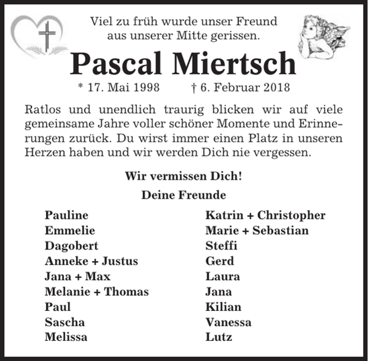 <p>Viel zu früh wurde unser Freund<br />aus unserer Mitte gerissen.</p><p>Pascal Miertsch<br />* 17. Mai 1998</p><p>† 6. Februar 2018</p><p>Ratlos und unendlich traurig blicken wir auf viele<br />gemeinsame Jahre voller schöner Momente und Erinnerungen zurück. Du wirst immer einen Platz in unseren<br />Herzen haben und wir werden Dich nie vergessen.<br />Wir vermissen Dich!<br />Deine Freunde<br />Pauline<br />Emmelie<br />Dagobert<br />Anneke + Justus<br />Jana + Max<br />Melanie + Thomas<br />Paul<br />Sascha<br />Melissa</p><p>Katrin + Christopher<br />Marie + Sebastian<br />Steffi<br />Gerd<br />Laura<br />Jana<br />Kilian<br />Vanessa<br />Lutz</p>