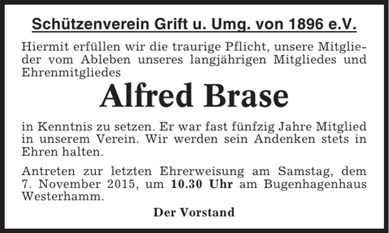 <p>Schützenverein Grift u. Umg. von 1896 e.V.<br />Hiermit erfüllen wir die traurige Pflicht, unsere Mitglieder vom Ableben unseres langjährigen Mitgliedes und<br />Ehrenmitgliedes</p><p>Alfred Brase<br />in Kenntnis zu setzen. Er war fast fünfzig Jahre Mitglied<br />in unserem Verein. Wir werden sein Andenken stets in<br />Ehren halten.<br />Antreten zur letzten Ehrerweisung am Samstag, dem<br />7. November 2015, um 10.30 Uhr am Bugenhagenhaus<br />Westerhamm.<br />Der Vorstand</p>