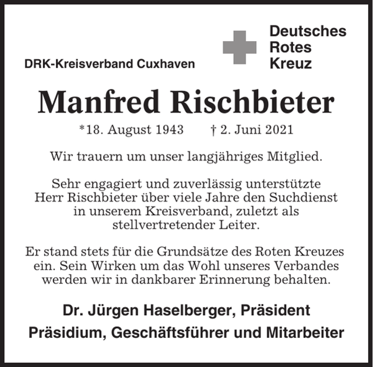 <p>DRK-Kreisverband Cuxhaven</p><p>Deutsches<br />Rotes<br />Kreuz</p><p>Manfred Rischbieter<br />*18. August 1943</p><p>† 2. Juni 2021</p><p>Wir trauern um unser langjähriges Mitglied.<br />Sehr engagiert und zuverlässig unterstützte<br />Herr Rischbieter über viele Jahre den Suchdienst<br />in unserem Kreisverband, zuletzt als<br />stellvertretender Leiter.<br />Er stand stets für die Grundsätze des Roten Kreuzes<br />ein. Sein Wirken um das Wohl unseres Verbandes<br />werden wir in dankbarer Erinnerung behalten.</p><p>Dr. Jürgen Haselberger, Präsident<br />Präsidium, Geschäftsführer und Mitarbeiter</p>