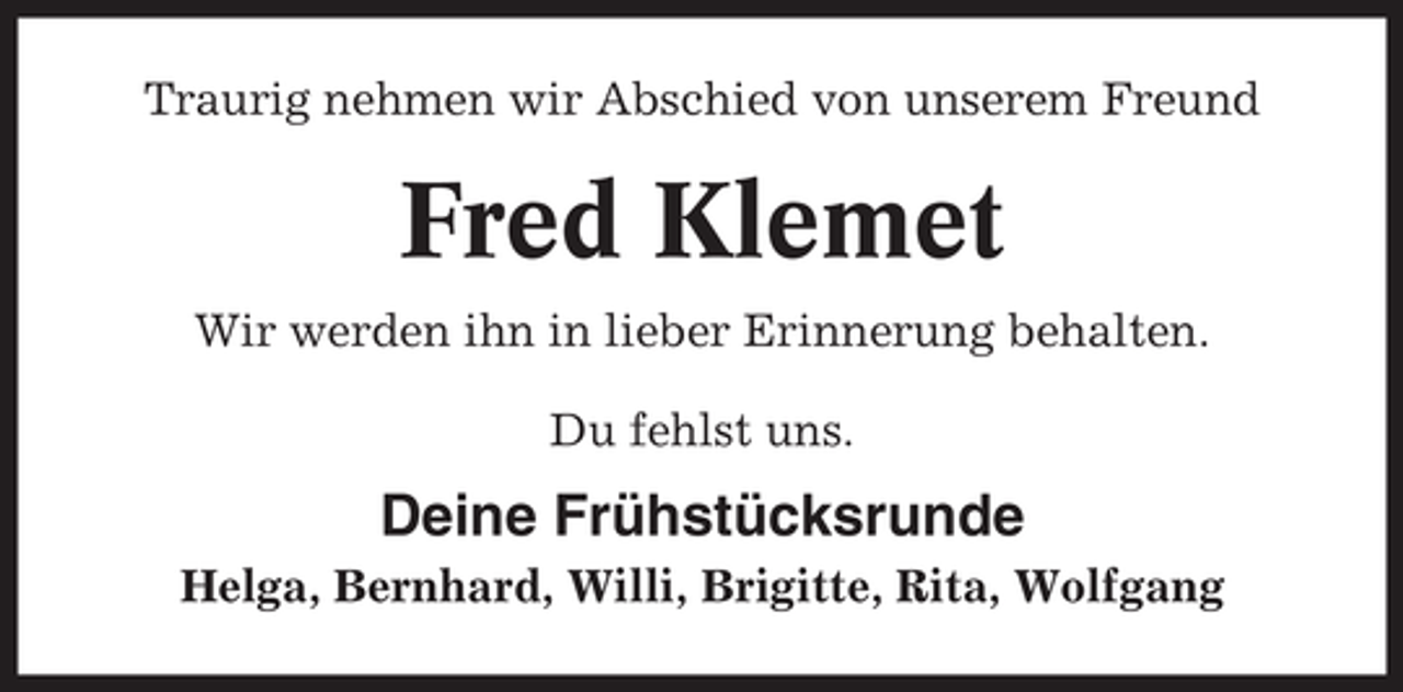 <p>Traurig nehmen wir Abschied von unserem Freund</p><p>Fred Klemet<br />Wir werden ihn in lieber Erinnerung behalten.<br />Du fehlst uns.</p><p>Deine Frühstücksrunde<br />Helga, Bernhard, Willi, Brigitte, Rita, Wolfgang</p>