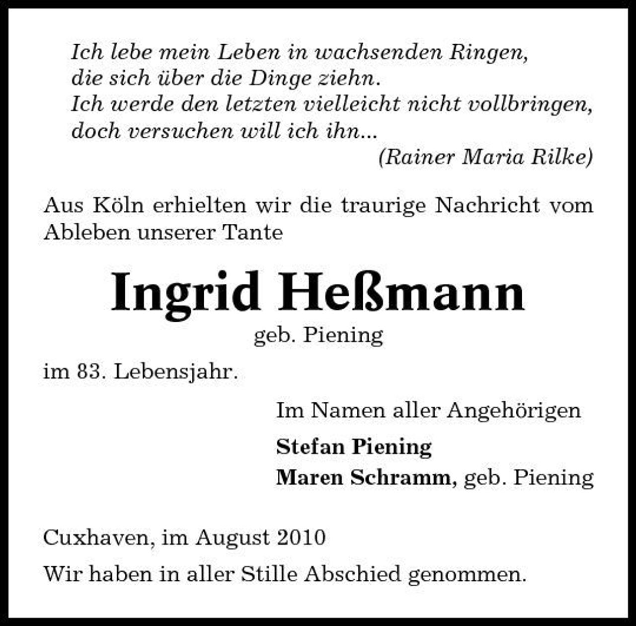 <p>Ich lebe mein Leben in wachsenden Ringen, die sich über die Dinge ziehn. Ich werde den letzten vielleicht nicht vollbringen, doch versuchen will ich ihn... (Rainer Maria Rilke) Aus Köln erhielten wir die traurige Nachricht vom Ableben unserer Tante</p><p>Ingrid Heßmann<br />geb. Piening im 83. Lebensjahr. Im Namen aller Angehörigen Stefan Piening Maren Schramm, geb. Piening Cuxhaven, im August 2010 Wir haben in aller Stille Abschied genommen.</p>