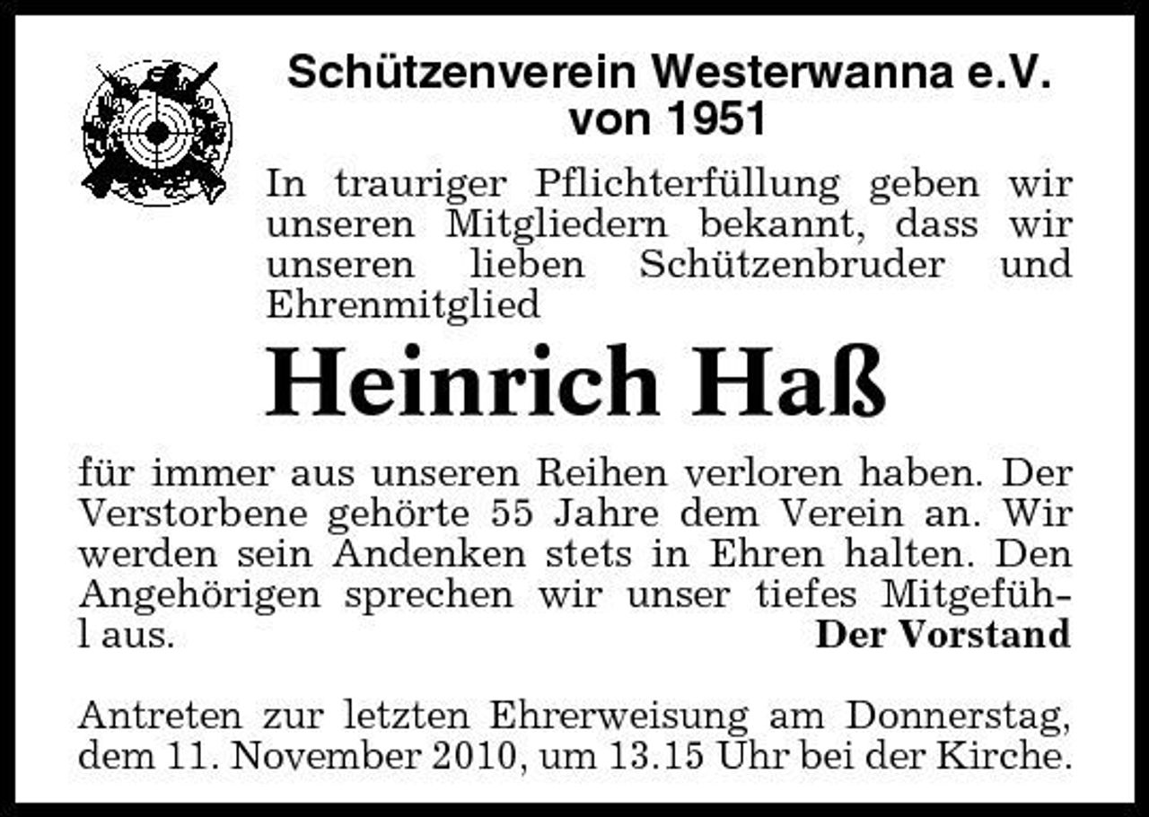 <p>Schützenverein Westerwanna e.V. von 1951<br />In trauriger Pflichterfüllung geben wir unseren Mitgliedern bekannt, dass wir unseren lieben Schützenbruder und Ehrenmitglied</p><p>Heinrich Haß<br />für immer aus unseren Reihen verloren haben. Der Verstorbene gehörte 55 Jahre dem Verein an. Wir werden sein Andenken stets in Ehren halten. Den Angehörigen sprechen wir unser tiefes Mitgefühl aus. Der Vorstand Antreten zur letzten Ehrerweisung am Donnerstag, dem 11. November 2010, um 13.15 Uhr bei der Kirche.</p>