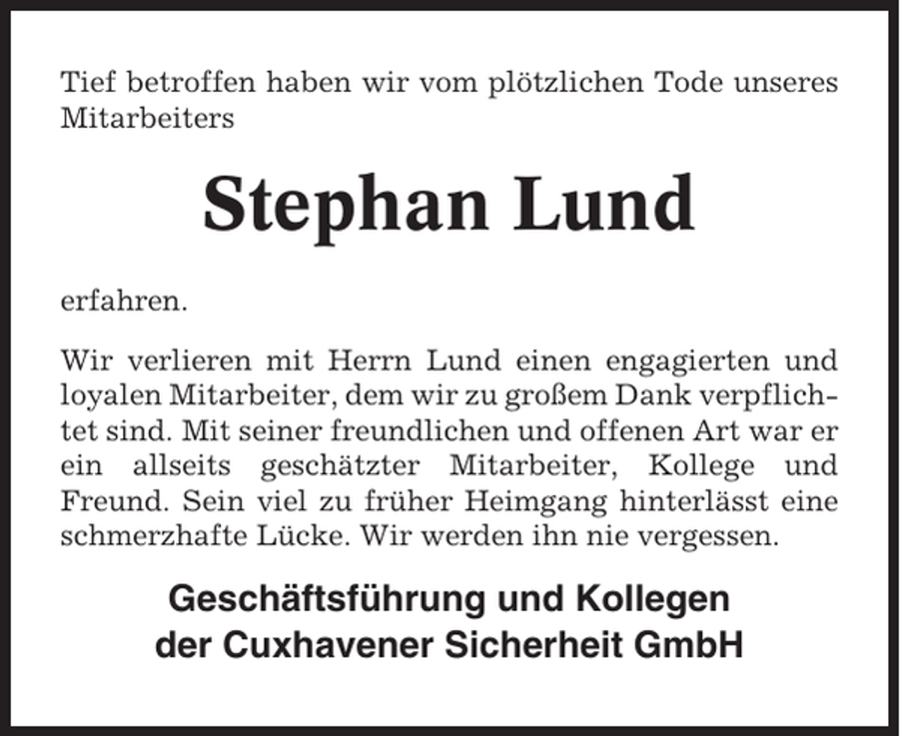<p>Tief betroffen haben wir vom plötzlichen Tode unseres<br />Mitarbeiters</p><p>Stephan Lund<br />erfahren.<br />Wir verlieren mit Herrn Lund einen engagierten und<br />loyalen Mitarbeiter, dem wir zu großem Dank verpflichtet sind. Mit seiner freundlichen und offenen Art war er<br />ein allseits geschätzter Mitarbeiter, Kollege und<br />Freund. Sein viel zu früher Heimgang hinterlässt eine<br />schmerzhafte Lücke. Wir werden ihn nie vergessen.</p><p>Geschäftsführung und Kollegen<br />der Cuxhavener Sicherheit GmbH</p>