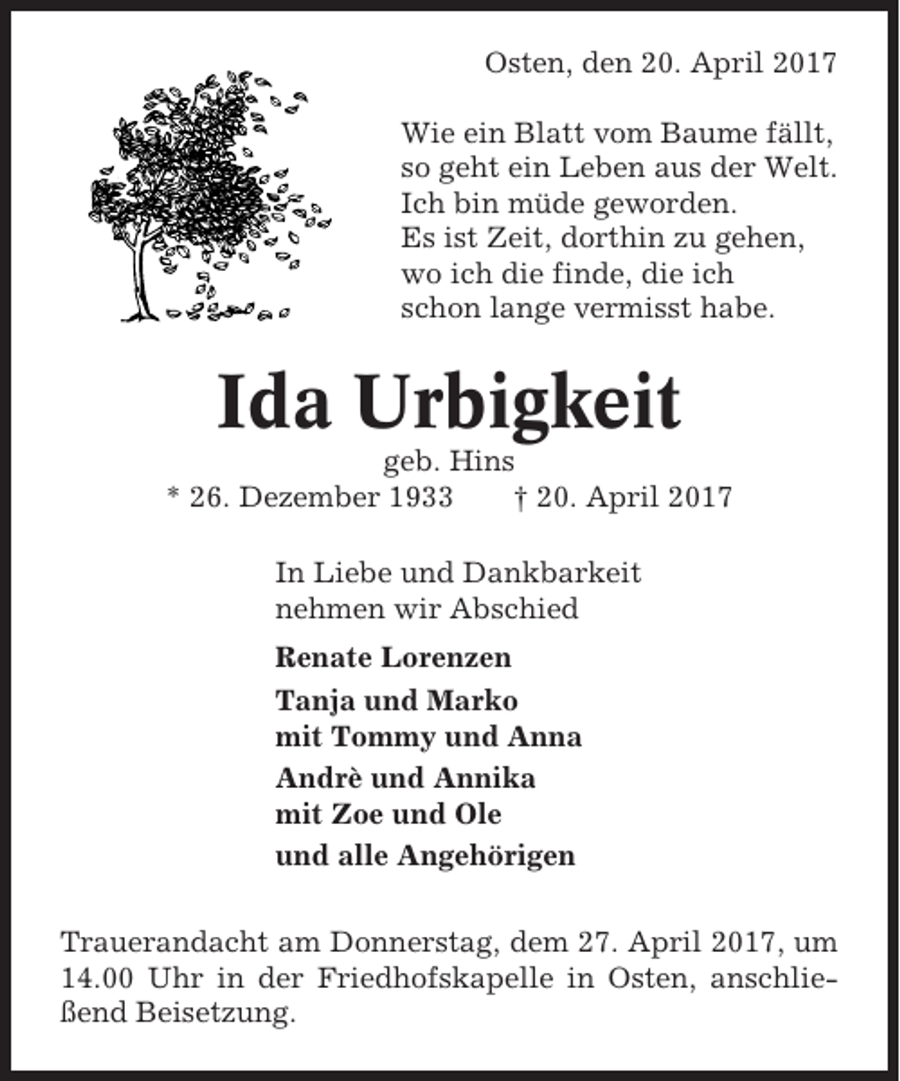 <p>Osten, den 20. April 2017<br />Wie ein Blatt vom Baume fällt,<br />so geht ein Leben aus der Welt.<br />Ich bin müde geworden.<br />Es ist Zeit, dorthin zu gehen,<br />wo ich die finde, die ich<br />schon lange vermisst habe.</p><p>Ida Urbigkeit<br />geb. Hins<br />* 26. Dezember 1933<br />† 20. April 2017<br />In Liebe und Dankbarkeit<br />nehmen wir Abschied<br />Renate Lorenzen<br />Tanja und Marko<br />mit Tommy und Anna<br />Andrè und Annika<br />mit Zoe und Ole<br />und alle Angehörigen<br />Trauerandacht am Donnerstag, dem 27. April 2017, um<br />14.00 Uhr in der Friedhofskapelle in Osten, anschließend Beisetzung.</p>