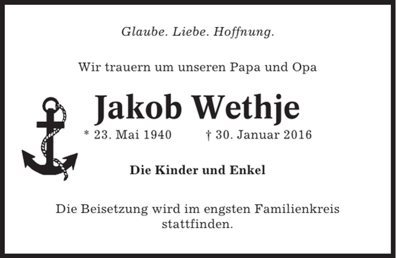 <p>Glaube. Liebe. Hoffnung.<br />Wir trauern um unseren Papa und Opa</p><p>Jakob Wethje<br />* 23. Mai 1940</p><p>† 30. Januar 2016</p><p>Die Kinder und Enkel<br />Die Beisetzung wird im engsten Familienkreis<br />stattfinden.</p>