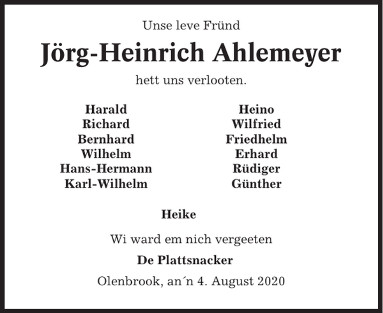 <p>Unse leve Fründ</p><p>Jörg-Heinrich Ahlemeyer<br />hett uns verlooten.<br />Harald<br />Richard<br />Bernhard<br />Wilhelm<br />Hans-Hermann<br />Karl-Wilhelm</p><p>Heino<br />Wilfried<br />Friedhelm<br />Erhard<br />Rüdiger<br />Günther<br />Heike</p><p>Wi ward em nich vergeeten<br />De Plattsnacker<br />Olenbrook, an´n 4. August 2020</p>