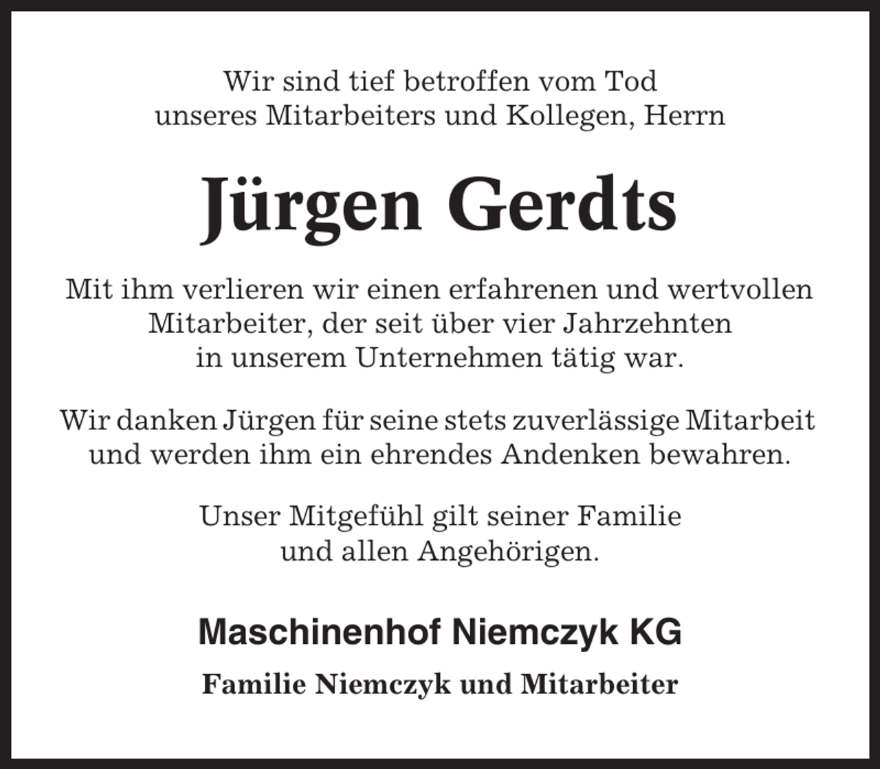 <p>Wir sind tief betroffen vom Tod<br />unseres Mitarbeiters und Kollegen, Herrn</p><p>Jürgen Gerdts<br />Mit ihm verlieren wir einen erfahrenen und wertvollen<br />Mitarbeiter, der seit über vier Jahrzehnten<br />in unserem Unternehmen tätig war.<br />Wir danken Jürgen für seine stets zuverlässige Mitarbeit<br />und werden ihm ein ehrendes Andenken bewahren.<br />Unser Mitgefühl gilt seiner Familie<br />und allen Angehörigen.</p><p>Maschinenhof Niemczyk KG<br />Familie Niemczyk und Mitarbeiter</p>