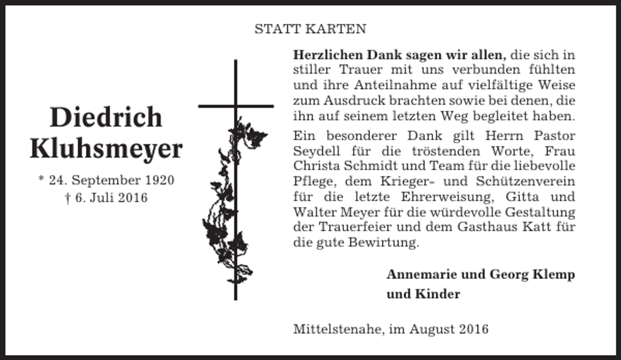 <p>STATT KARTEN</p><p>Diedrich<br />Kluhsmeyer<br />* 24. September 1920<br />† 6. Juli 2016</p><p>Herzlichen Dank sagen wir allen, die sich in<br />stiller Trauer mit uns verbunden fühlten<br />und ihre Anteilnahme auf vielfältige Weise<br />zum Ausdruck brachten sowie bei denen, die<br />ihn auf seinem letzten Weg begleitet haben.<br />Ein besonderer Dank gilt Herrn Pastor<br />Seydell für die tröstenden Worte, Frau<br />Christa Schmidt und Team für die liebevolle<br />Pflege, dem Krieger- und Schützenverein<br />für die letzte Ehrerweisung, Gitta und<br />Walter Meyer für die würdevolle Gestaltung<br />der Trauerfeier und dem Gasthaus Katt für<br />die gute Bewirtung.<br />Annemarie und Georg Klemp<br />und Kinder<br />Mittelstenahe, im August 2016</p>