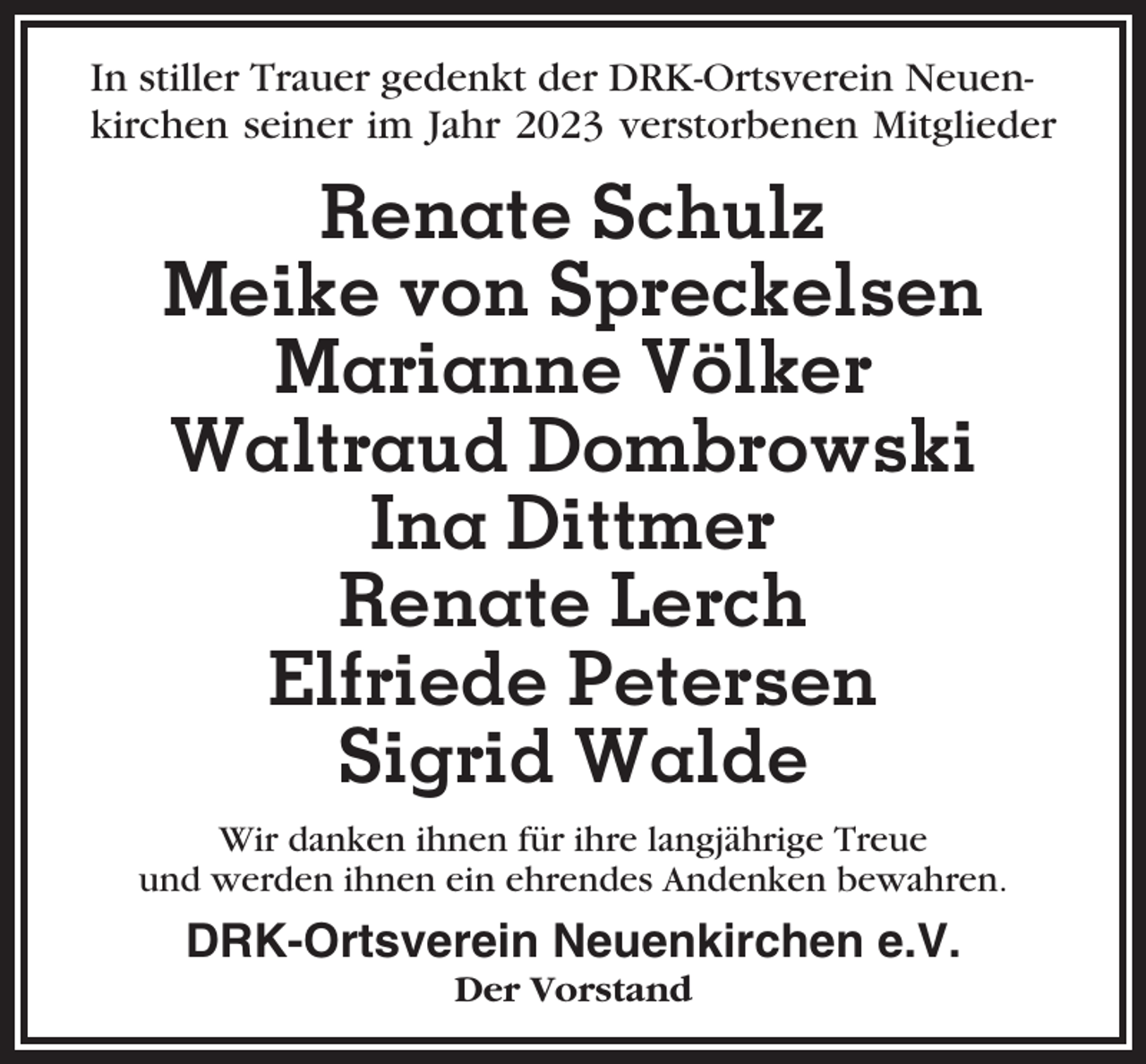 <p>In stiller Trauer gedenkt der DRK-Ortsverein Neuenkirchen seiner im Jahr 2023 verstorbenen Mitglieder</p><p>Renate Schulz<br />Meike von Spreckelsen<br />Marianne Völker<br />Waltraud Dombrowski<br />Ina Dittmer<br />Renate Lerch<br />Elfriede Petersen<br />Sigrid Walde<br />Wir danken ihnen für ihre langjährige Treue<br />und werden ihnen ein ehrendes Andenken bewahren.</p><p>DRK-Ortsverein Neuenkirchen e.V.<br />Der Vorstand</p>