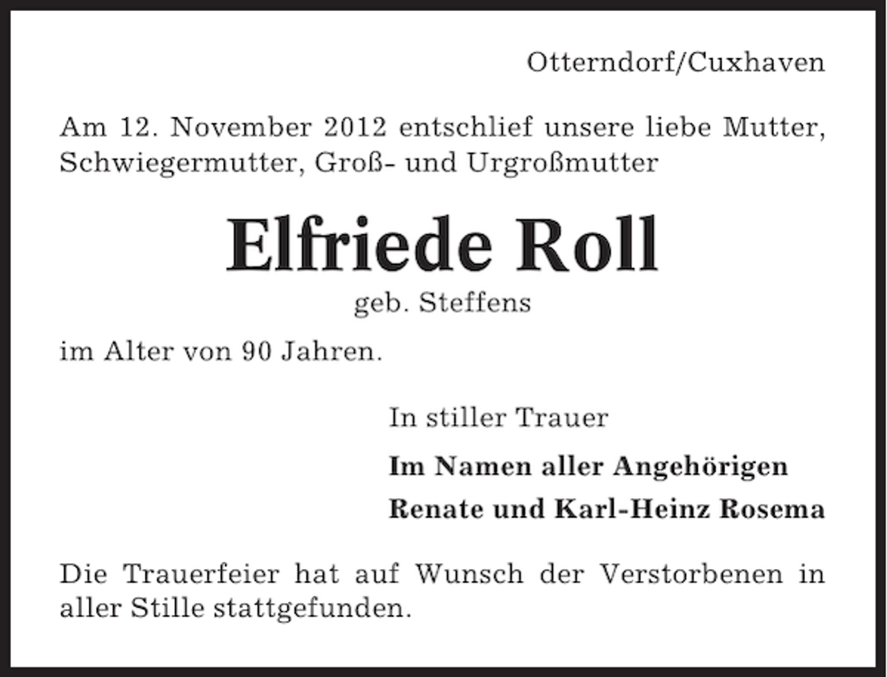 <p>Otterndorf/Cuxhaven<br />Am 12. November 2012 entschlief unsere liebe Mutter,<br />Schwiegermutter, Groß- und Urgroßmutter</p><p>Elfriede Roll<br />geb. Steffens<br />im Alter von 90 Jahren.<br />In stiller Trauer<br />Im Namen aller Angehörigen<br />Renate und Karl-Heinz Rosema<br />Die Trauerfeier hat auf Wunsch der Verstorbenen in<br />aller Stille stattgefunden.</p>