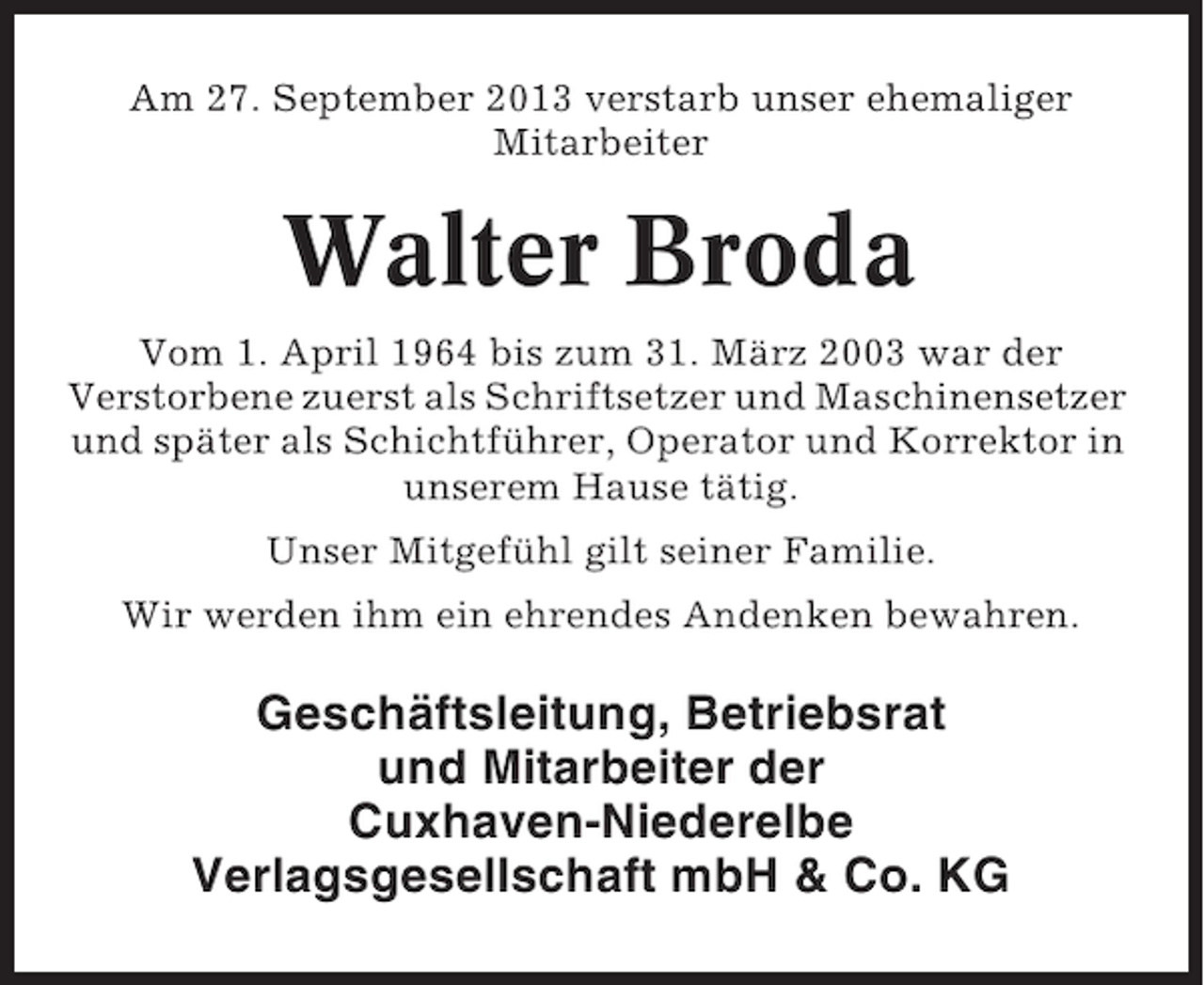 <p>Am 27. September 2013 verstarb unser ehemaliger<br />Mitarbeiter</p><p>Walter Broda<br />Vom 1. April 1964 bis zum 31. März 2003 war der<br />Verstorbene zuerst als Schriftsetzer und Maschinensetzer<br />und später als Schichtführer, Operator und Korrektor in<br />unserem Hause tätig.<br />Unser Mitgefühl gilt seiner Familie.<br />Wir werden ihm ein ehrendes Andenken bewahren.</p><p>Geschäftsleitung, Betriebsrat<br />und Mitarbeiter der<br />Cuxhaven-Niederelbe<br />Verlagsgesellschaft mbH &amp; Co. KG</p>