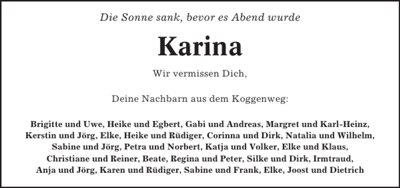<p>Die Sonne sank, bevor es Abend wurde</p><p>Karina<br />Wir vermissen Dich,<br />Deine Nachbarn aus dem Koggenweg:<br />Brigitte und Uwe, Heike und Egbert, Gabi und Andreas, Margret und Karl-Heinz,<br />Kerstin und Jörg, Elke, Heike und Rüdiger, Corinna und Dirk, Natalia und Wilhelm,<br />Sabine und Jörg, Petra und Norbert, Katja und Volker, Elke und Klaus,<br />Christiane und Reiner, Beate, Regina und Peter, Silke und Dirk, Irmtraud,<br />Anja und Jörg, Karen und Rüdiger, Sabine und Frank, Elke, Joost und Dietrich</p>
