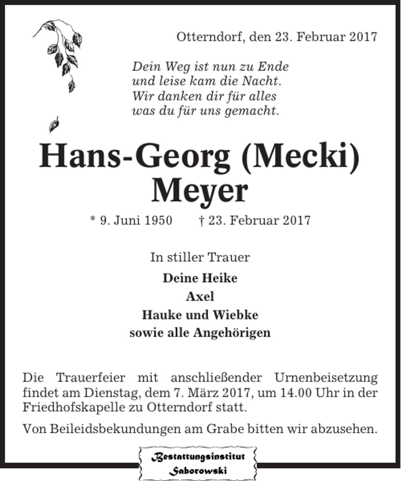 <p>Otterndorf, den 23. Februar 2017<br />Dein Weg ist nun zu Ende<br />und leise kam die Nacht.<br />Wir danken dir für alles<br />was du für uns gemacht.</p><p>Hans-Georg (Mecki)<br />Meyer<br />* 9. Juni 1950</p><p>† 23. Februar 2017</p><p>In stiller Trauer<br />Deine Heike<br />Axel<br />Hauke und Wiebke<br />sowie alle Angehörigen</p><p>Die Trauerfeier mit anschließender Urnenbeisetzung<br />findet am Dienstag, dem 7. März 2017, um 14.00 Uhr in der<br />Friedhofskapelle zu Otterndorf statt.<br />Von Beileidsbekundungen am Grabe bitten wir abzusehen.</p>