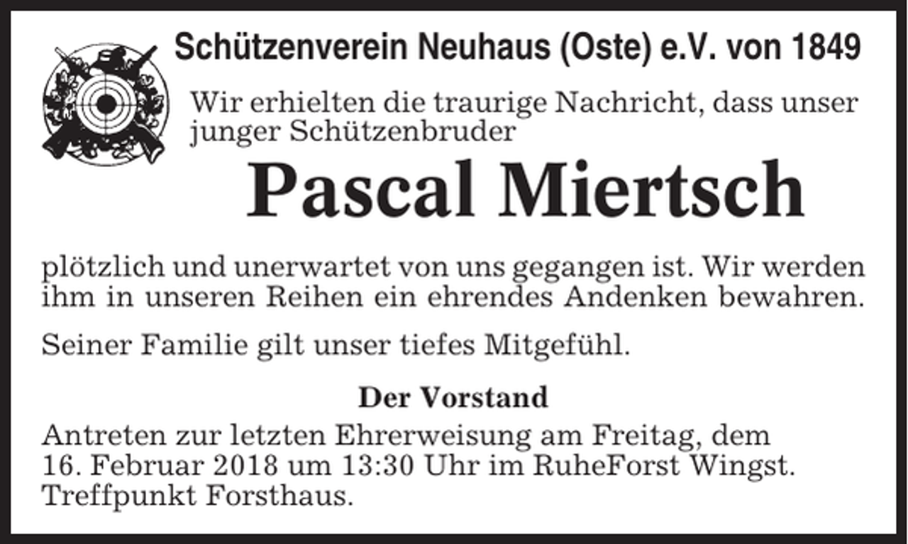 <p>Schützenverein Neuhaus (Oste) e.V. von 1849<br />Wir erhielten die traurige Nachricht, dass unser<br />junger Schützenbruder</p><p>Pascal Miertsch<br />plötzlich und unerwartet von uns gegangen ist. Wir werden<br />ihm in unseren Reihen ein ehrendes Andenken bewahren.<br />Seiner Familie gilt unser tiefes Mitgefühl.<br />Der Vorstand<br />Antreten zur letzten Ehrerweisung am Freitag, dem<br />16. Februar 2018 um 13:30 Uhr im RuheForst Wingst.<br />Treffpunkt Forsthaus.</p>