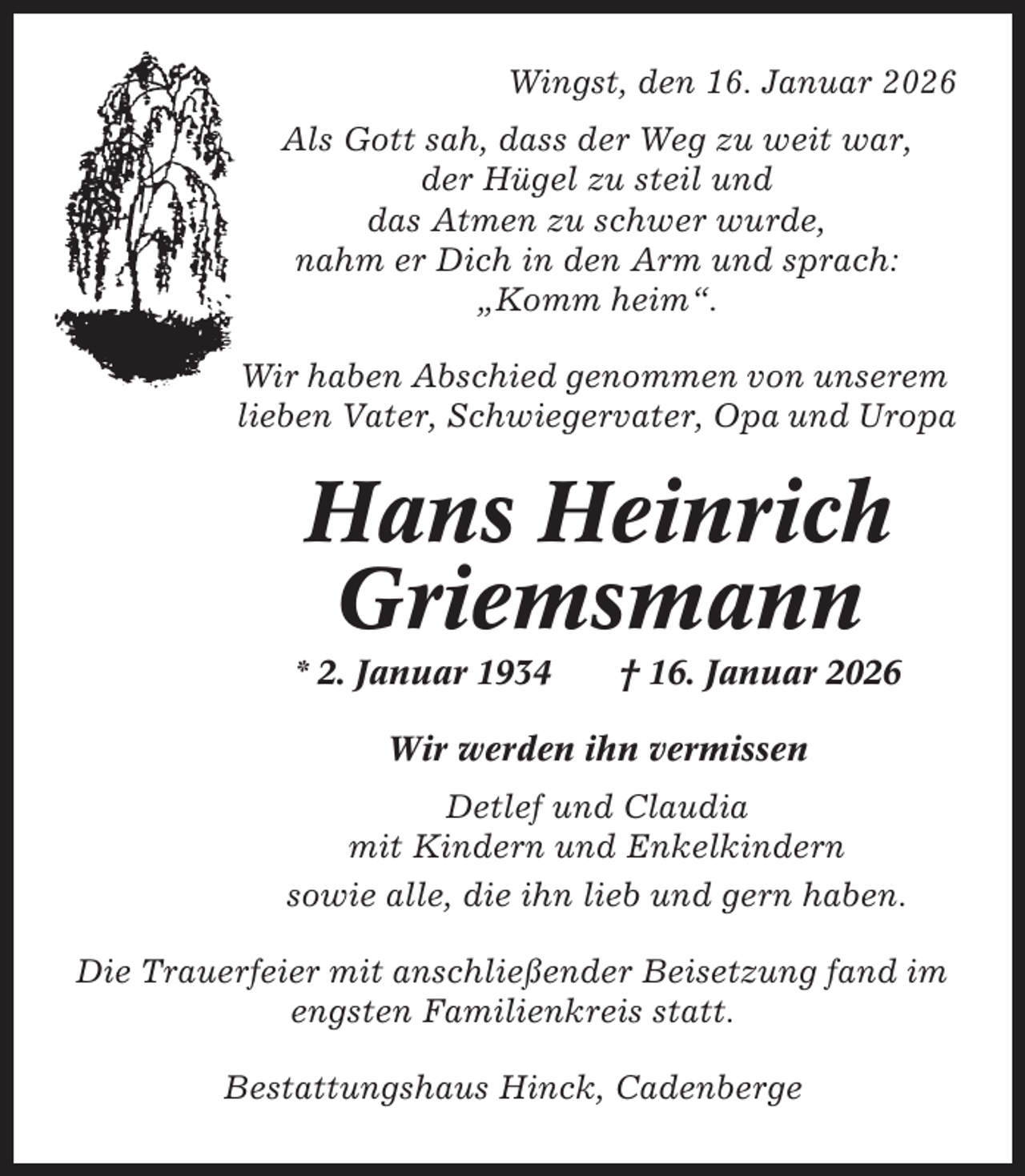 <p>Wingst, den 16. Januar 2026<br />Als Gott sah, dass der Weg zu weit war,<br />der Hügel zu steil und<br />das Atmen zu schwer wurde,<br />nahm er Dich in den Arm und sprach:<br />„Komm heim“.<br />Wir haben Abschied genommen von unserem<br />lieben Vater, Schwiegervater, Opa und Uropa</p><p>Hans Heinrich<br />Griemsmann<br />* 2. Januar 1934</p><p>† 16. Januar 2026</p><p>Wir werden ihn vermissen<br />Detlef und Claudia<br />mit Kindern und Enkelkindern<br />sowie alle, die ihn lieb und gern haben.<br />Die Trauerfeier mit anschließender Beisetzung fand im<br />engsten Familienkreis statt.<br />Bestattungshaus Hinck, Cadenberge</p>