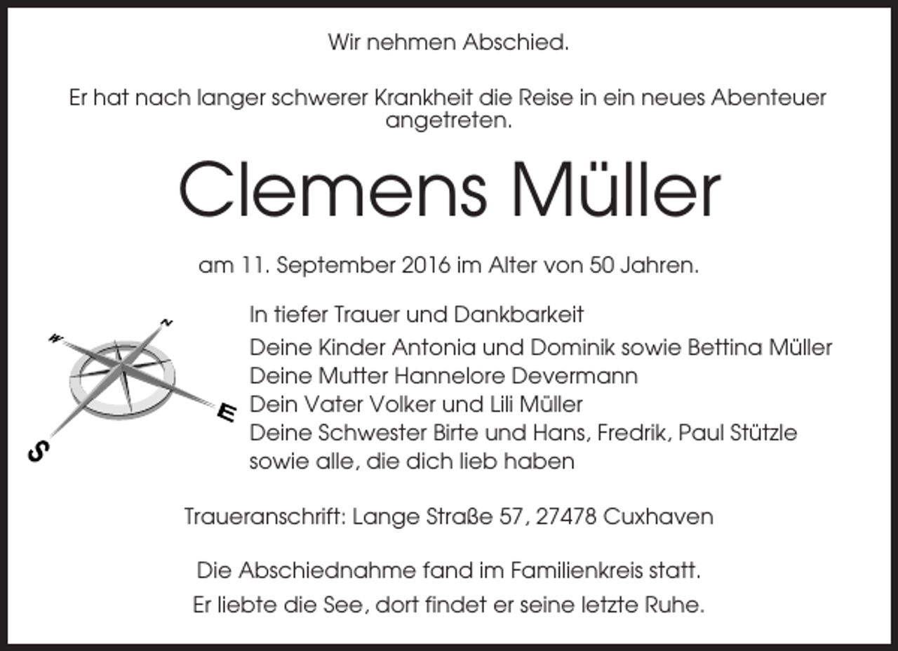 <p>Wir nehmen Abschied.<br />Er hat nach langer schwerer Krankheit die Reise in ein neues Abenteuer<br />angetreten.</p><p>Clemens Müller<br />am 11. September 2016 im Alter von 50 Jahren.<br />In tiefer Trauer und Dankbarkeit<br />Deine Kinder Antonia und Dominik sowie Bettina Müller<br />Deine Mutter Hannelore Devermann<br />Dein Vater Volker und Lili Müller<br />Deine Schwester Birte und Hans, Fredrik, Paul Stützle<br />sowie alle, die dich lieb haben<br />Traueranschrift: Lange Straße 57, 27478 Cuxhaven<br />Die Abschiednahme fand im Familienkreis statt.<br />Er liebte die See, dort findet er seine letzte Ruhe.</p>