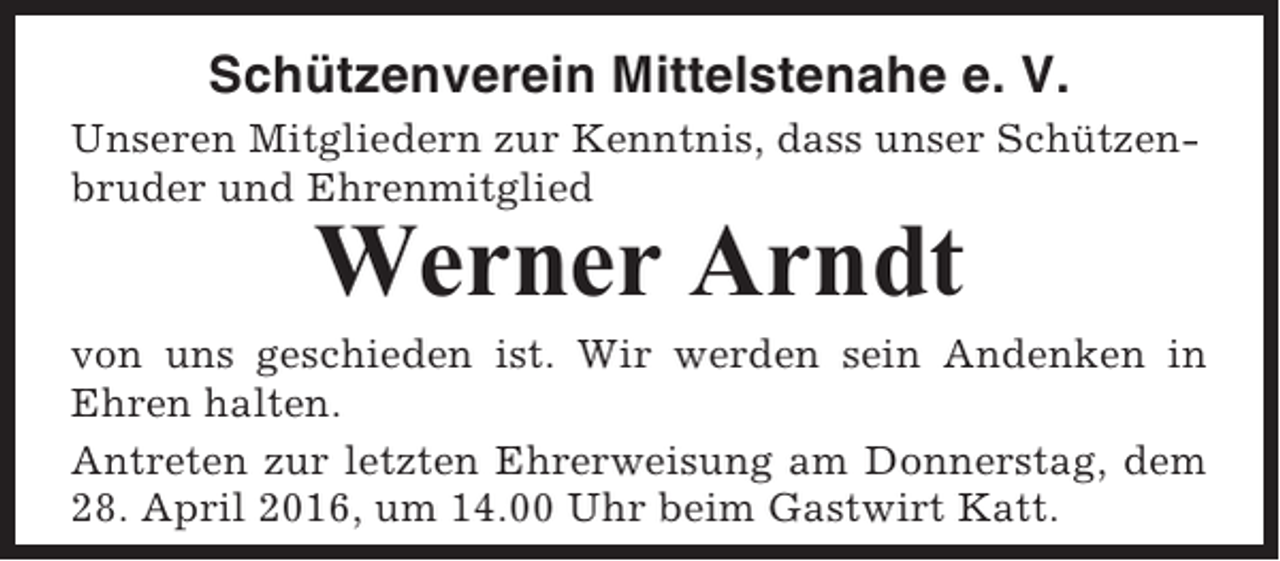 <p>Schützenverein Mittelstenahe e. V.<br />Unseren Mitgliedern zur Kenntnis, dass unser Schützenbruder und Ehrenmitglied</p><p>Werner Arndt<br />von uns geschieden ist. Wir werden sein Andenken in<br />Ehren halten.<br />Antreten zur letzten Ehrerweisung am Donnerstag, dem<br />28. April 2016, um 14.00 Uhr beim Gastwirt Katt.</p>
