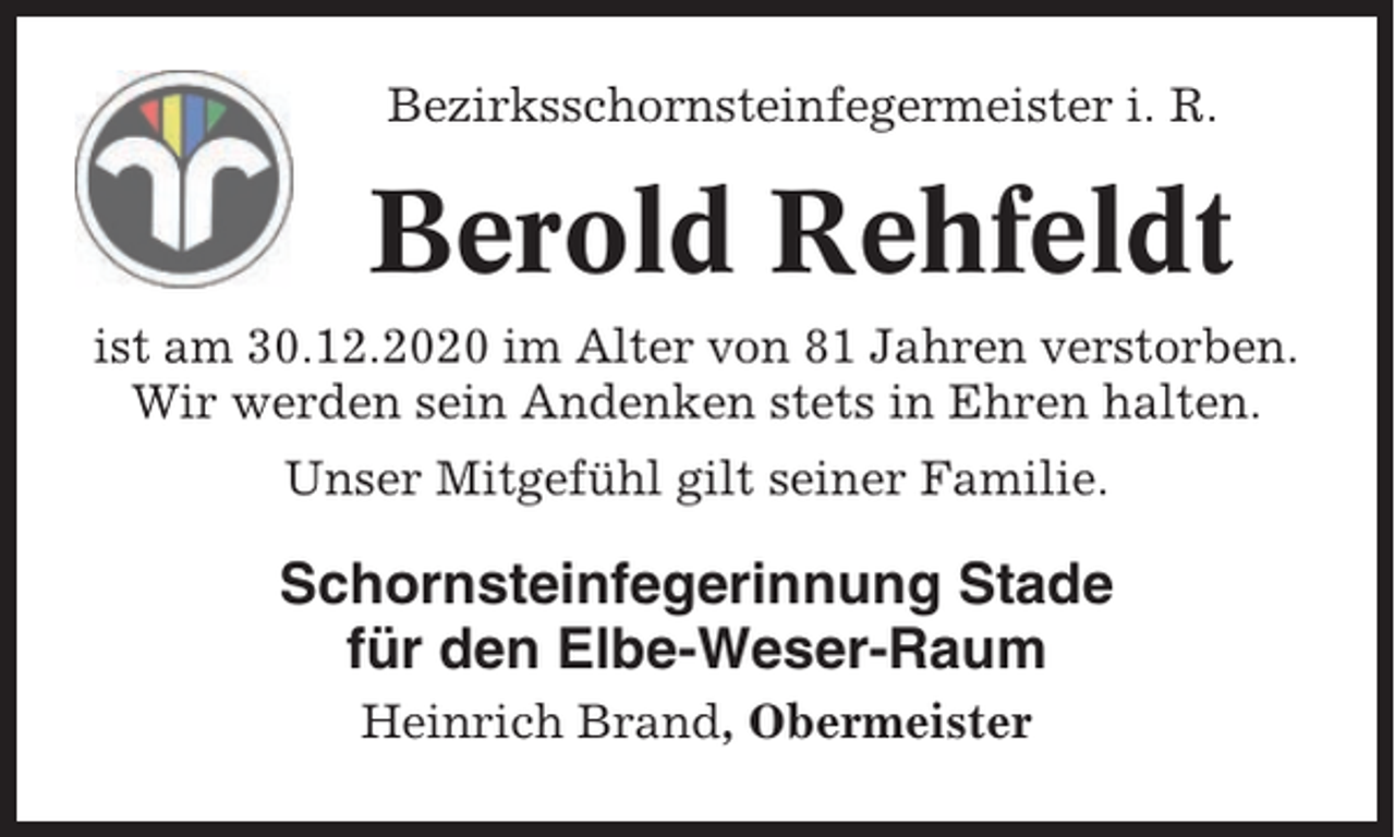 <p>Bezirksschornsteinfegermeister i. R.</p><p>Berold Rehfeldt<br />ist am 30.12.2020 im Alter von 81 Jahren verstorben.<br />Wir werden sein Andenken stets in Ehren halten.<br />Unser Mitgefühl gilt seiner Familie.</p><p>Schornsteinfegerinnung Stade<br />für den Elbe-Weser-Raum<br />Heinrich Brand, Obermeister</p>