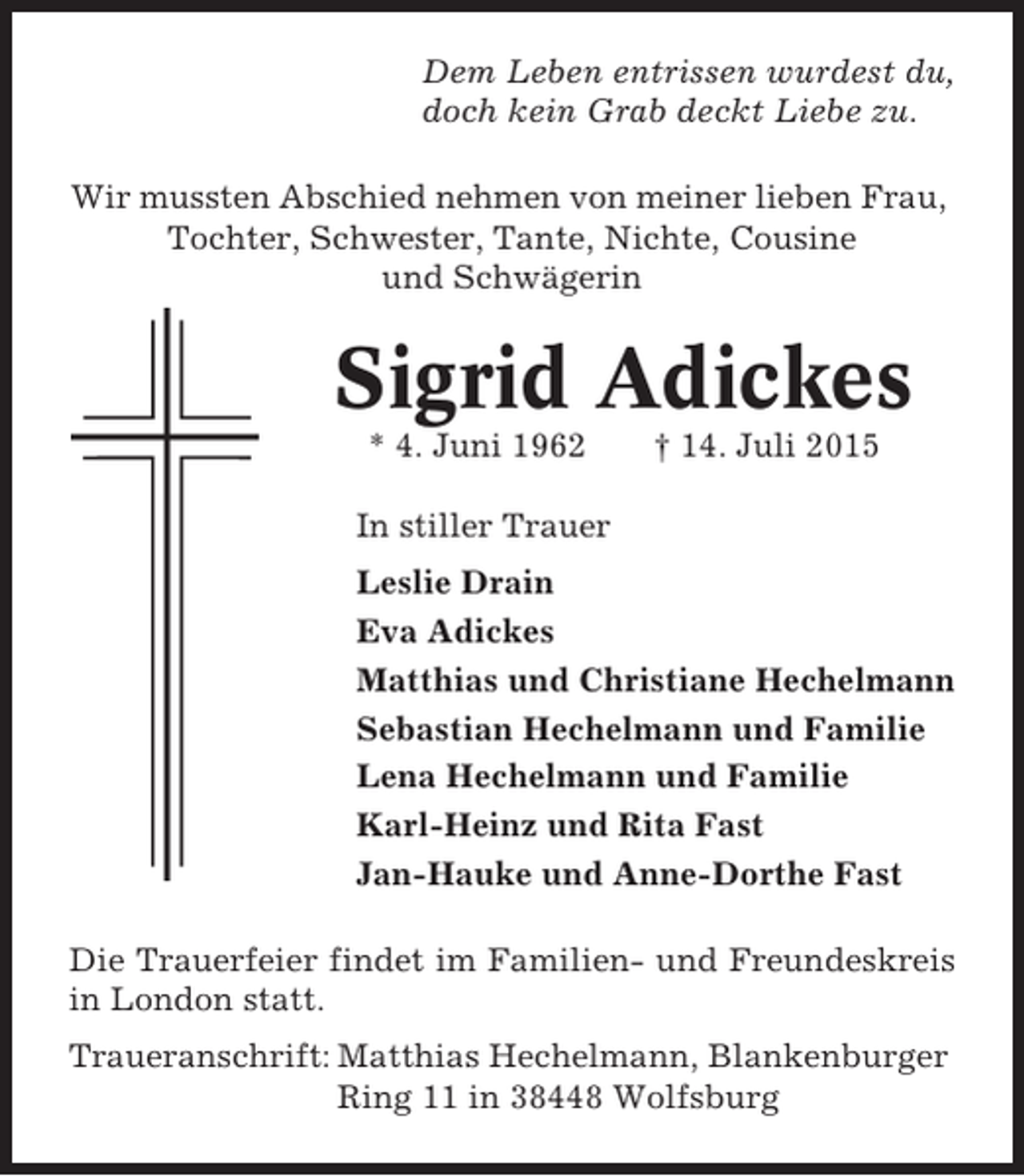 <p>Dem Leben entrissen wurdest du,<br />doch kein Grab deckt Liebe zu.<br />Wir mussten Abschied nehmen von meiner lieben Frau,<br />Tochter, Schwester, Tante, Nichte, Cousine<br />und Schwägerin</p><p>Sigrid Adickes<br />* 4. Juni 1962</p><p>† 14. Juli 2015</p><p>In stiller Trauer<br />Leslie Drain<br />Eva Adickes<br />Matthias und Christiane Hechelmann<br />Sebastian Hechelmann und Familie<br />Lena Hechelmann und Familie<br />Karl-Heinz und Rita Fast<br />Jan-Hauke und Anne-Dorthe Fast<br />Die Trauerfeier findet im Familien- und Freundeskreis<br />in London statt.<br />Traueranschrift: Matthias Hechelmann, Blankenburger<br />Ring 11 in 38448 Wolfsburg</p>