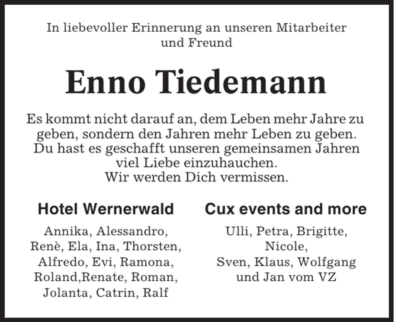 <p>In liebevoller Erinnerung an unseren Mitarbeiter<br />und Freund</p><p>Enno Tiedemann<br />Es kommt nicht darauf an, dem Leben mehr Jahre zu<br />geben, sondern den Jahren mehr Leben zu geben.<br />Du hast es geschafft unseren gemeinsamen Jahren<br />viel Liebe einzuhauchen.<br />Wir werden Dich vermissen.</p><p>Hotel Wernerwald</p><p>Cux events and more</p><p>Annika, Alessandro,<br />Renè, Ela, Ina, Thorsten,<br />Alfredo, Evi, Ramona,<br />Roland,Renate, Roman,<br />Jolanta, Catrin, Ralf</p><p>Ulli, Petra, Brigitte,<br />Nicole,<br />Sven, Klaus, Wolfgang<br />und Jan vom VZ</p>