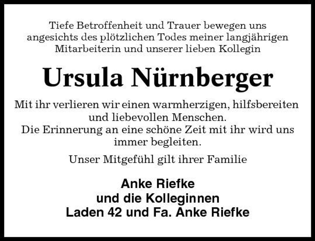 <p>Tiefe Betroffenheit und Trauer bewegen uns angesichts des plötzlichen Todes meiner langjährigen Mitarbeiterin und unserer lieben Kollegin</p><p>Ursula Nürnberger<br />Mit ihr verlieren wir einen warmherzigen, hilfsbereiten und liebevollen Menschen. Die Erinnerung an eine schöne Zeit mit ihr wird uns immer begleiten. Unser Mitgefühl gilt ihrer Familie</p><p>Anke Riefke und die Kolleginnen Laden 42 und Fa. Anke Riefke</p>