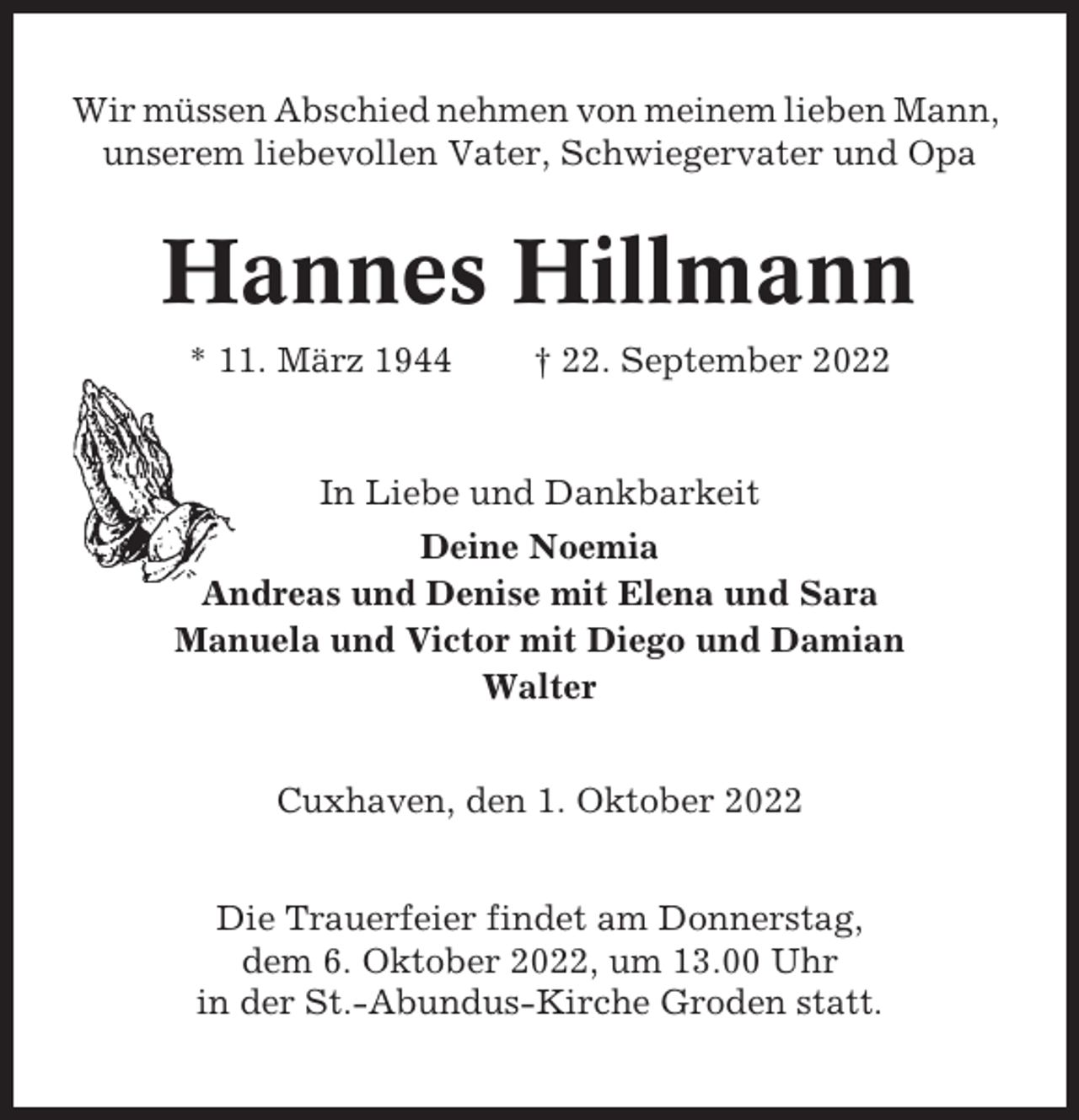 <p>Wir müssen Abschied nehmen von meinem lieben Mann,<br />unserem liebevollen Vater, Schwiegervater und Opa</p><p>Hannes Hillmann<br />* 11. März 1944</p><p>† 22. September 2022</p><p>In Liebe und Dankbarkeit<br />Deine Noemia<br />Andreas und Denise mit Elena und Sara<br />Manuela und Victor mit Diego und Damian<br />Walter<br />Cuxhaven, den 1. Oktober 2022<br />Die Trauerfeier findet am Donnerstag,<br />dem 6. Oktober 2022, um 13.00 Uhr<br />in der St.-Abundus-Kirche Groden statt.</p>