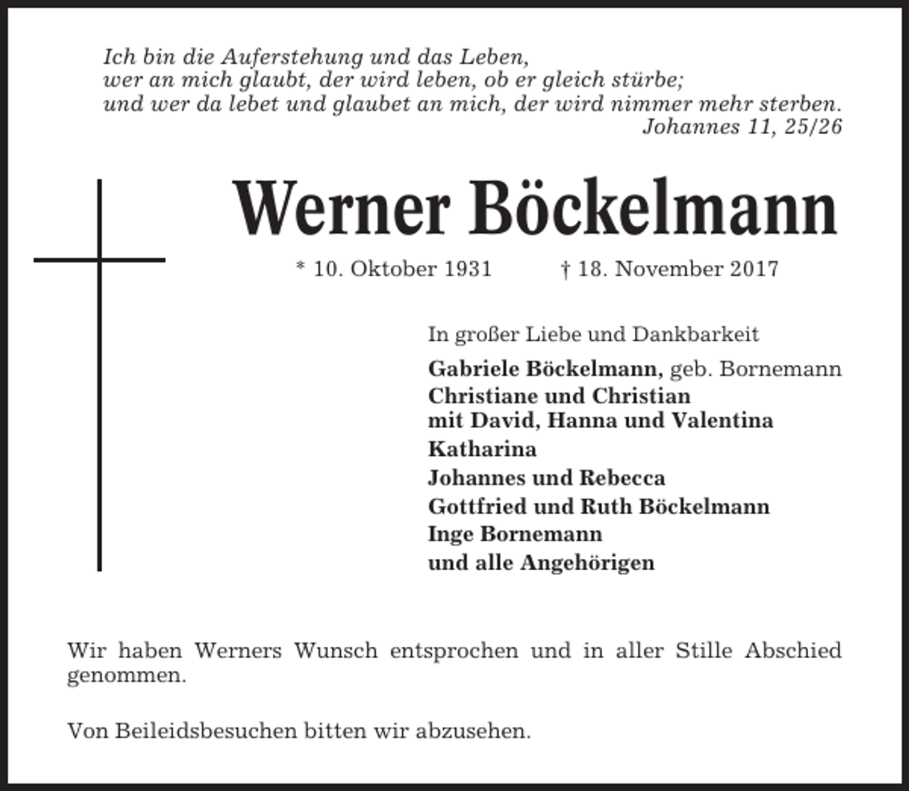<p>Ich bin die Auferstehung und das Leben,<br />wer an mich glaubt, der wird leben, ob er gleich stürbe;<br />und wer da lebet und glaubet an mich, der wird nimmer mehr sterben.<br />Johannes 11, 25/26</p><p>Werner Böckelmann<br />* 10. Oktober 1931</p><p>† 18. November 2017</p><p>In großer Liebe und Dankbarkeit</p><p>Gabriele Böckelmann, geb. Bornemann<br />Christiane und Christian<br />mit David, Hanna und Valentina<br />Katharina<br />Johannes und Rebecca<br />Gottfried und Ruth Böckelmann<br />Inge Bornemann<br />und alle Angehörigen</p><p>Wir haben Werners Wunsch entsprochen und in aller Stille Abschied<br />genommen.<br />Von Beileidsbesuchen bitten wir abzusehen.</p>