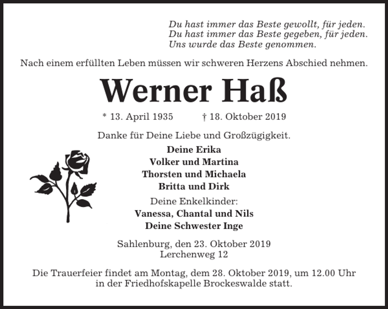<p>Du hast immer das Beste gewollt, für jeden.<br />Du hast immer das Beste gegeben, für jeden.<br />Uns wurde das Beste genommen.<br />Nach einem erfüllten Leben müssen wir schweren Herzens Abschied nehmen.</p><p>Werner Haß<br />* 13. April 1935</p><p>† 18. Oktober 2019</p><p>Danke für Deine Liebe und Großzügigkeit.<br />Deine Erika<br />Volker und Martina<br />Thorsten und Michaela<br />Britta und Dirk<br />Deine Enkelkinder:<br />Vanessa, Chantal und Nils<br />Deine Schwester Inge<br />Sahlenburg, den 23. Oktober 2019<br />Lerchenweg 12<br />Die Trauerfeier findet am Montag, dem 28. Oktober 2019, um 12.00 Uhr<br />in der Friedhofskapelle Brockeswalde statt.</p>