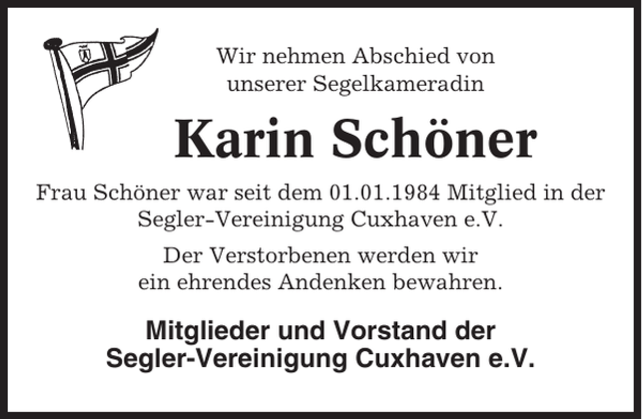 <p>Wir nehmen Abschied von<br />unserer Segelkameradin</p><p>Karin Schöner<br />Frau Schöner war seit dem 01.01.1984 Mitglied in der<br />Segler-Vereinigung Cuxhaven e.V.<br />Der Verstorbenen werden wir<br />ein ehrendes Andenken bewahren.</p><p>Mitglieder und Vorstand der<br />Segler-Vereinigung Cuxhaven e.V.</p>