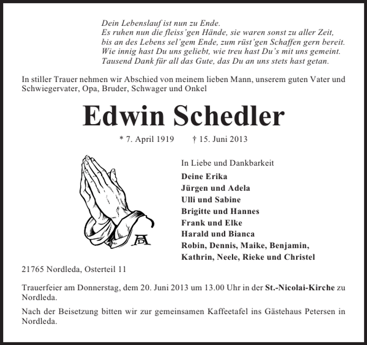 <p>Dein Lebenslauf ist nun zu Ende.<br />Es ruhen nun die fleiss’gen Hände, sie waren sonst zu aller Zeit,<br />bis an des Lebens sel’gem Ende, zum rüst’gen Schaffen gern bereit.<br />Wie innig hast Du uns geliebt, wie treu hast Du’s mit uns gemeint.<br />Tausend Dank für all das Gute, das Du an uns stets hast getan.<br />In stiller Trauer nehmen wir Abschied von meinem lieben Mann, unserem guten Vater und<br />Schwiegervater, Opa, Bruder, Schwager und Onkel</p><p>Edwin Schedler<br />* 7. April 1919</p><p>† 15. Juni 2013<br />In Liebe und Dankbarkeit<br />Deine Erika<br />Jürgen und Adela<br />Ulli und Sabine<br />Brigitte und Hannes<br />Frank und Elke<br />Harald und Bianca<br />Robin, Dennis, Maike, Benjamin,<br />Kathrin, Neele, Rieke und Christel</p><p>21765 Nordleda, Osterteil 11<br />Trauerfeier am Donnerstag, dem 20. Juni 2013 um 13.00 Uhr in der St.-Nicolai-Kirche zu<br />Nordleda.<br />Nach der Beisetzung bitten wir zur gemeinsamen Kaffeetafel ins Gästehaus Petersen in<br />Nordleda.</p>
