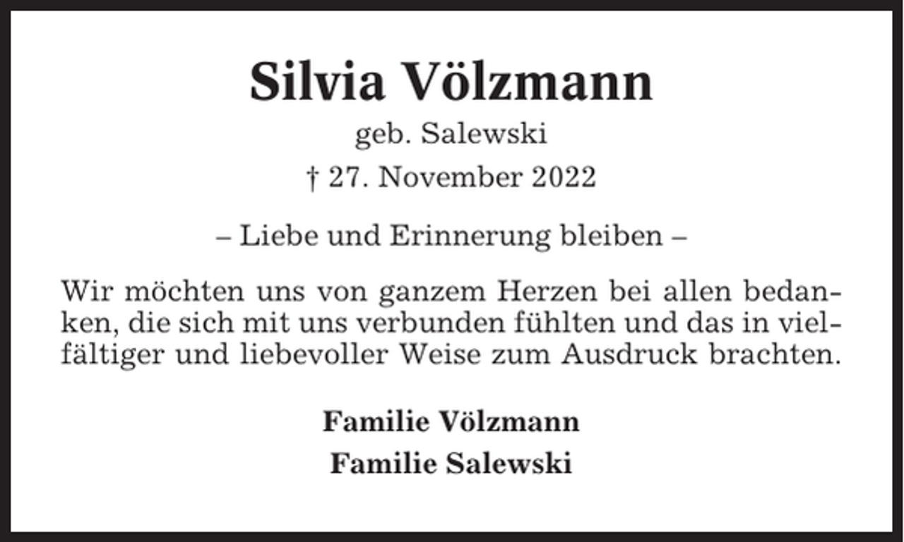 <p>Silvia Völzmann<br />geb. Salewski<br />† 27. November 2022<br />– Liebe und Erinnerung bleiben –<br />Wir möchten uns von ganzem Herzen bei allen bedanken, die sich mit uns verbunden fühlten und das in vielfältiger und liebevoller Weise zum Ausdruck brachten.<br />Familie Völzmann<br />Familie Salewski</p>