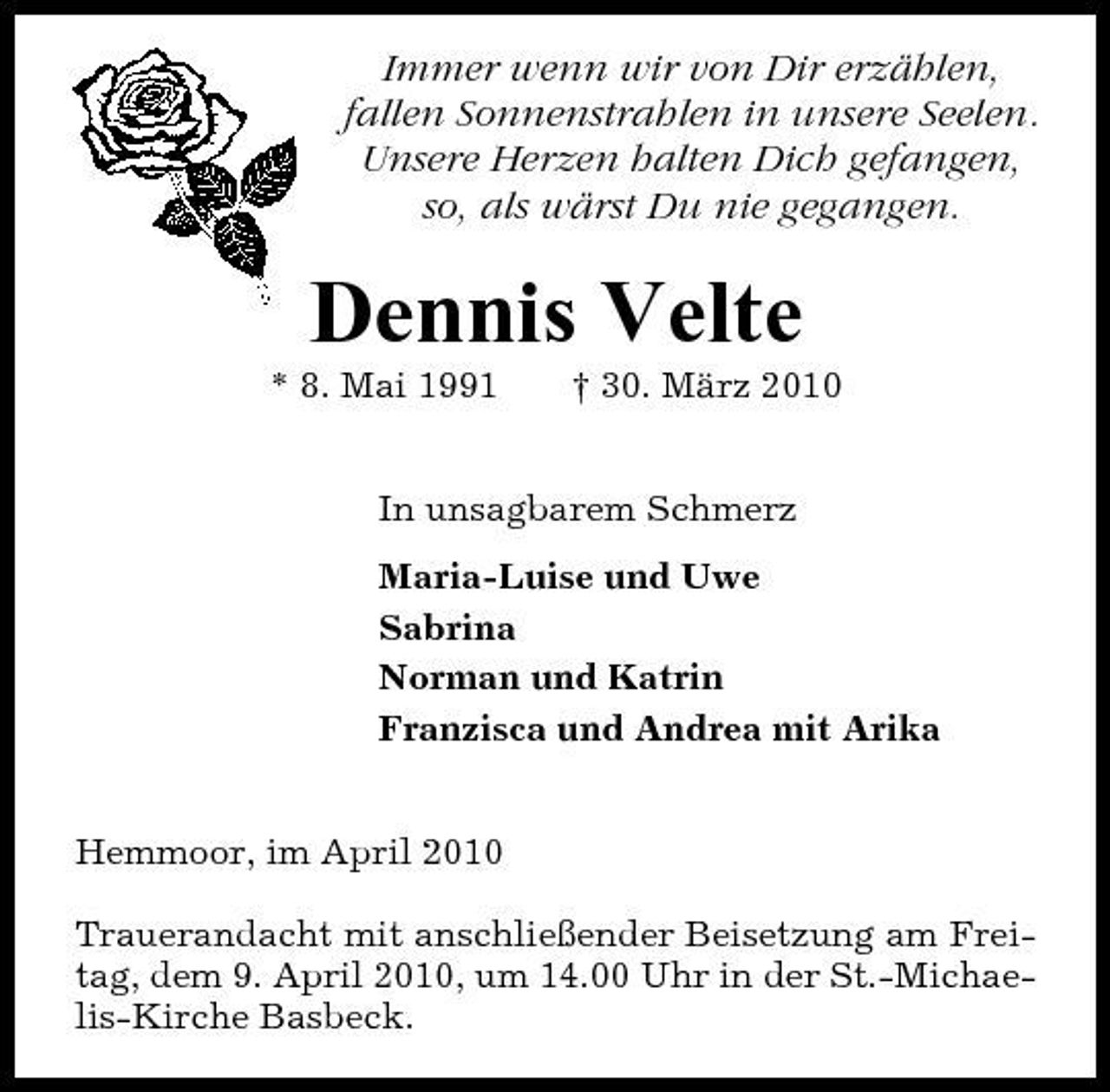 <p>Immer wenn wir von Dir erzählen, fallen Sonnenstrahlen in unsere Seelen. Unsere Herzen halten Dich gefangen, so, als wärst Du nie gegangen.</p><p>Dennis Velte<br />* 8. Mai 1991 † 30. März 2010 In unsagbarem Schmerz Maria-Luise und Uwe Sabrina Norman und Katrin Franzisca und Andrea mit Arika</p><p>Hemmoor, im April 2010 Trauerandacht mit anschließender Beisetzung am Freitag, dem 9. April 2010, um 14.00 Uhr in der St.-Michaelis-Kirche Basbeck.</p>