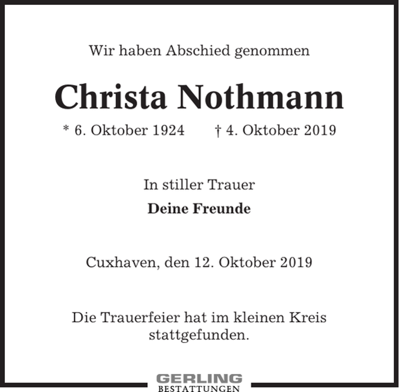 <p>Wir haben Abschied genommen</p><p>Christa Nothmann<br />* 6. Oktober 1924</p><p>† 4. Oktober 2019</p><p>In stiller Trauer<br />Deine Freunde</p><p>Cuxhaven, den 12. Oktober 2019</p><p>Die Trauerfeier hat im kleinen Kreis<br />stattgefunden.</p>