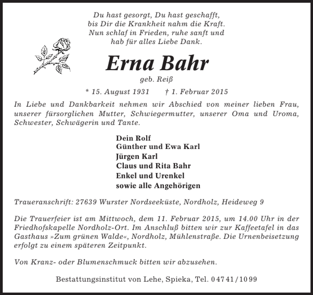 <p>Du hast gesorgt, Du hast geschafft,<br />bis Dir die Krankheit nahm die Kraft.<br />Nun schlaf in Frieden, ruhe sanft und<br />hab für alles Liebe Dank.</p><p>Erna Bahr<br />geb. Reiß<br />* 15. August 1931</p><p>† 1. Februar 2015</p><p>In Liebe und Dankbarkeit nehmen wir Abschied von meiner lieben Frau,<br />unserer fürsorglichen Mutter, Schwiegermutter, unserer Oma und Uroma,<br />Schwester, Schwägerin und Tante.<br />Dein Rolf<br />Günther und Ewa Karl<br />Jürgen Karl<br />Claus und Rita Bahr<br />Enkel und Urenkel<br />sowie alle Angehörigen<br />Traueranschrift: 27639 Wurster Nordseeküste, Nordholz, Heideweg 9<br />Die Trauerfeier ist am Mittwoch, dem 11. Februar 2015, um 14.00 Uhr in der<br />Friedhofskapelle Nordholz-Ort. Im Anschluß bitten wir zur Kaffeetafel in das<br />Gasthaus »Zum grünen Walde«, Nordholz, Mühlenstraße. Die Urnenbeisetzung<br />erfolgt zu einem späteren Zeitpunkt.<br />Von Kranz- oder Blumenschmuck bitten wir abzusehen.<br />Bestattungsinstitut von Lehe, Spieka, Tel. 0 47 41 / 10 99</p>