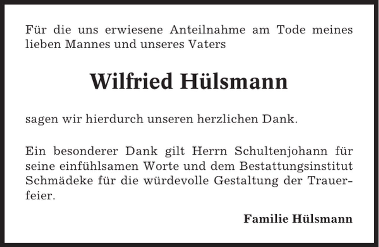 <p>Für die uns erwiesene Anteilnahme am Tode meines<br />lieben Mannes und unseres Vaters</p><p>Wilfried Hülsmann<br />sagen wir hierdurch unseren herzlichen Dank.<br />Ein besonderer Dank gilt Herrn Schultenjohann für<br />seine einfühlsamen Worte und dem Bestattungsinstitut<br />Schmädeke für die würdevolle Gestaltung der Trauerfeier.<br />Familie Hülsmann</p>