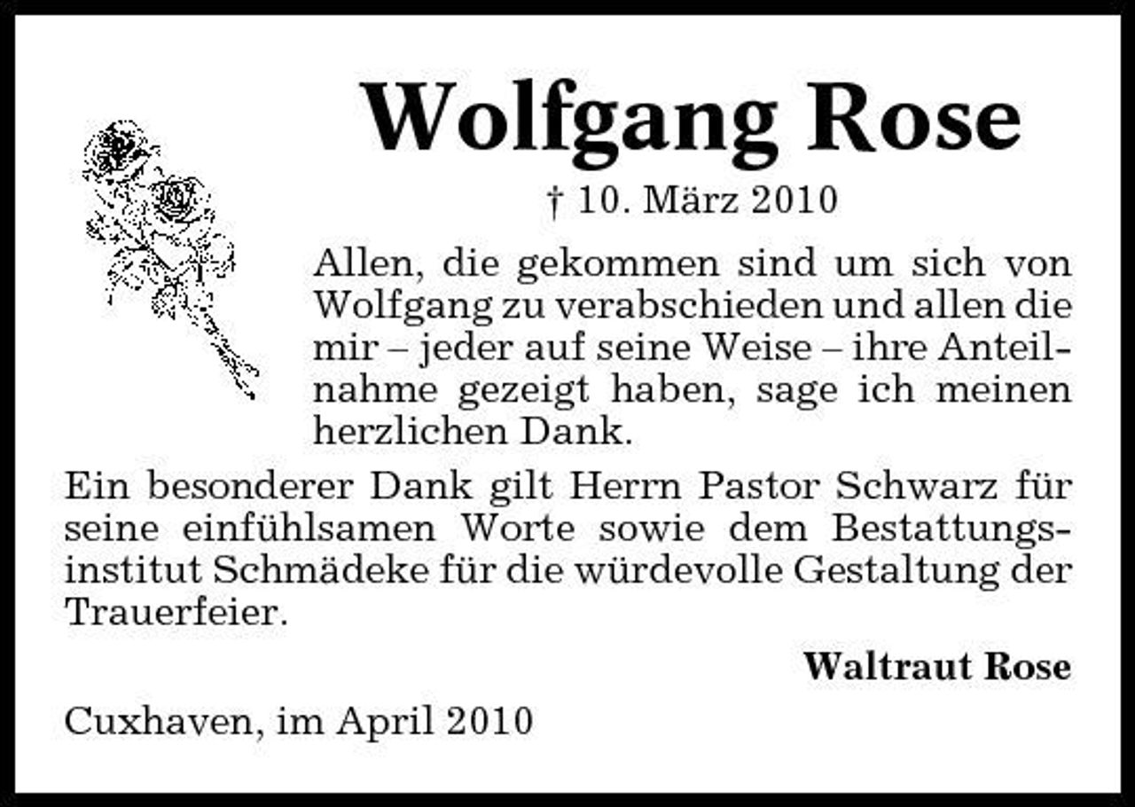 <p>Wolfgang Rose<br />† 10. März 2010 Allen, die gekommen sind um sich von Wolfgang zu verabschieden und allen die mir – jeder auf seine Weise – ihre Anteilnahme gezeigt haben, sage ich meinen herzlichen Dank. Ein besonderer Dank gilt Herrn Pastor Schwarz für seine einfühlsamen Worte sowie dem Bestattungsinstitut Schmädeke für die würdevolle Gestaltung der Trauerfeier. Waltraut Rose Cuxhaven, im April 2010</p>