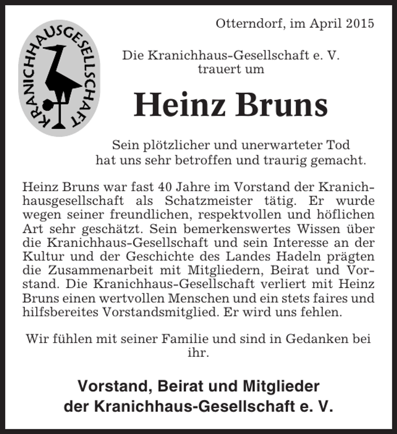 <p>Otterndorf, im April 2015<br />Die Kranichhaus-Gesellschaft e. V.<br />trauert um</p><p>Heinz Bruns<br />Sein plötzlicher und unerwarteter Tod<br />hat uns sehr betroffen und traurig gemacht.<br />Heinz Bruns war fast 40 Jahre im Vorstand der Kranichhausgesellschaft als Schatzmeister tätig. Er wurde<br />wegen seiner freundlichen, respektvollen und höflichen<br />Art sehr geschätzt. Sein bemerkenswertes Wissen über<br />die Kranichhaus-Gesellschaft und sein Interesse an der<br />Kultur und der Geschichte des Landes Hadeln prägten<br />die Zusammenarbeit mit Mitgliedern, Beirat und Vorstand. Die Kranichhaus-Gesellschaft verliert mit Heinz<br />Bruns einen wertvollen Menschen und ein stets faires und<br />hilfsbereites Vorstandsmitglied. Er wird uns fehlen.<br />Wir fühlen mit seiner Familie und sind in Gedanken bei<br />ihr.</p><p>Vorstand, Beirat und Mitglieder<br />der Kranichhaus-Gesellschaft e. V.</p>
