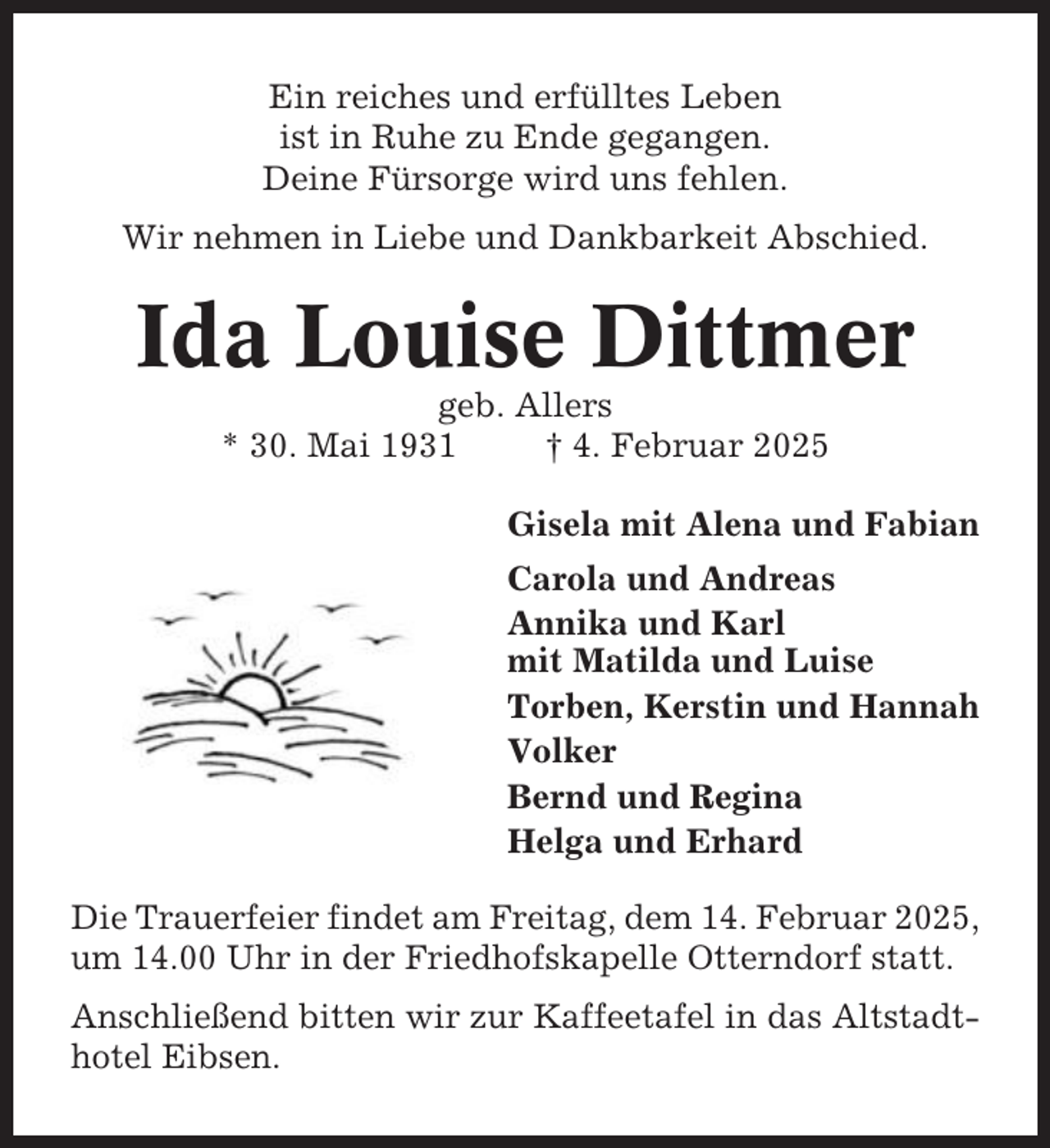 <p>Ein reiches und erfülltes Leben<br />ist in Ruhe zu Ende gegangen.<br />Deine Fürsorge wird uns fehlen.<br />Wir nehmen in Liebe und Dankbarkeit Abschied.</p><p>Ida Louise Dittmer<br />geb. Allers<br />* 30. Mai 1931<br />† 4. Februar 2025<br />Gisela mit Alena und Fabian<br />Carola und Andreas<br />Annika und Karl<br />mit Matilda und Luise<br />Torben, Kerstin und Hannah<br />Volker<br />Bernd und Regina<br />Helga und Erhard<br />Die Trauerfeier findet am Freitag, dem 14. Februar 2025,<br />um 14.00 Uhr in der Friedhofskapelle Otterndorf statt.<br />Anschließend bitten wir zur Kaffeetafel in das Altstadthotel Eibsen.</p>