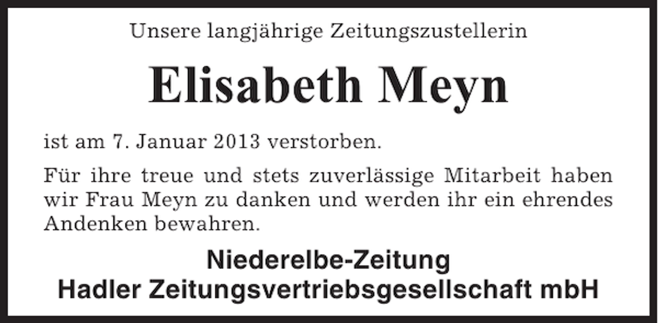 <p>Unsere langjährige Zeitungszustellerin</p><p>Elisabeth Meyn<br />ist am 7. Januar 2013 verstorben.<br />Für ihre treue und stets zuverlässige Mitarbeit haben<br />wir Frau Meyn zu danken und werden ihr ein ehrendes<br />Andenken bewahren.</p><p>Niederelbe-Zeitung<br />Hadler Zeitungsvertriebsgesellschaft mbH</p>