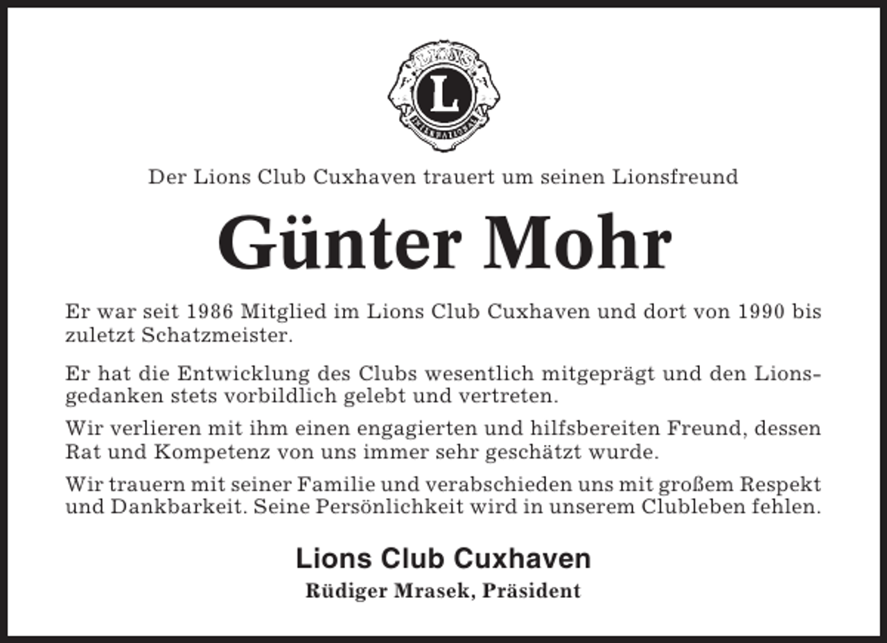 <p>Der Lions Club Cuxhaven trauert um seinen Lionsfreund</p><p>Günter Mohr<br />Er war seit 1986 Mitglied im Lions Club Cuxhaven und dort von 1990 bis<br />zuletzt Schatzmeister.<br />Er hat die Entwicklung des Clubs wesentlich mitgeprägt und den Lionsgedanken stets vorbildlich gelebt und vertreten.<br />Wir verlieren mit ihm einen engagierten und hilfsbereiten Freund, dessen<br />Rat und Kompetenz von uns immer sehr geschätzt wurde.<br />Wir trauern mit seiner Familie und verabschieden uns mit großem Respekt<br />und Dankbarkeit. Seine Persönlichkeit wird in unserem Clubleben fehlen.</p><p>Lions Club Cuxhaven<br />Rüdiger Mrasek, Präsident</p>
