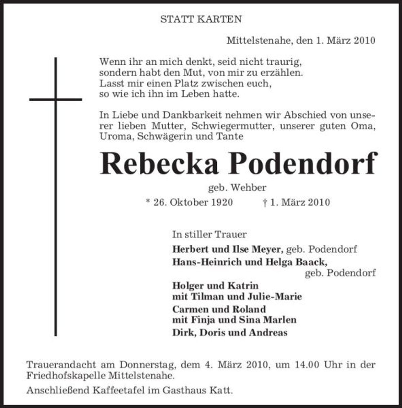 <p>STATT KARTEN Mittelstenahe, den 1. März 2010 Wenn ihr an mich denkt, seid nicht traurig, sondern habt den Mut, von mir zu erzählen. Lasst mir einen Platz zwischen euch, so wie ich ihn im Leben hatte. In Liebe und Dankbarkeit nehmen wir Abschied von unserer lieben Mutter, Schwiegermutter, unserer guten Oma, Uroma, Schwägerin und Tante</p><p>Rebecka Podendorf<br />geb. Wehber * 26. Oktober 1920 In stiller Trauer Herbert und Ilse Meyer, geb. Podendorf Hans-Heinrich und Helga Baack, geb. Podendorf Holger und Katrin mit Tilman und Julie-Marie Carmen und Roland mit Finja und Sina Marlen Dirk, Doris und Andreas Trauerandacht am Donnerstag, dem 4. März 2010, um 14.00 Uhr in der Friedhofskapelle Mittelstenahe. Anschließend Kaffeetafel im Gasthaus Katt. † 1. März 2010</p>
